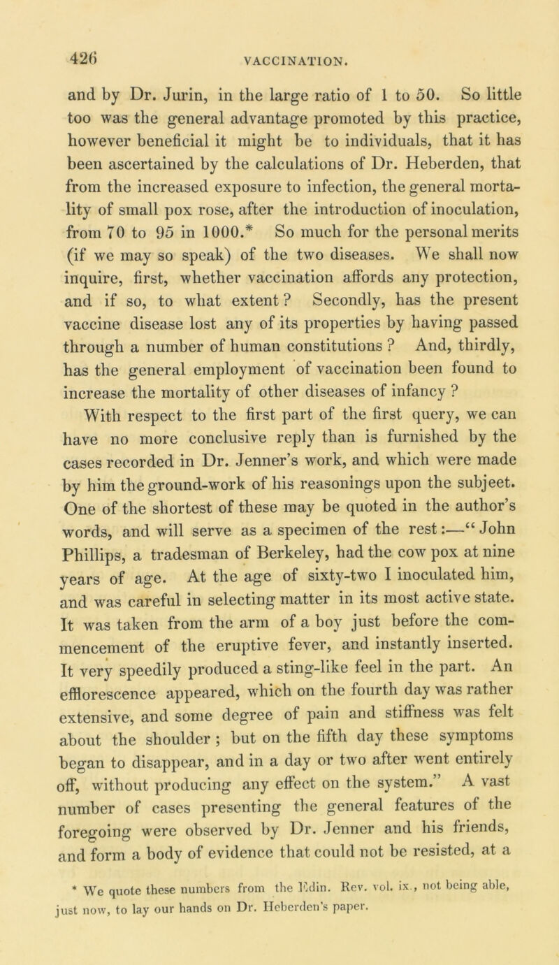 42(i and by Dr. Jurin, in the large ratio of 1 to 50. So little too was the general advantage promoted by this practice, however beneficial it might be to individuals, that it has been ascertained by the calculations of Dr. Heberden, that from the increased exposure to infection, the general morta- lity of small pox rose, after the introduction of inoculation, from TO to 95 in 1000.* So much for the personal merits (if we may so speak) of the two diseases. We shall now inquire, first, whether vaccination affords any protection, and if so, to what extent ? Secondly, has the present vaccine disease lost any of its properties by having passed through a number of human constitutions ? And, thirdly, has the general employment of vaccination been found to increase the mortality of other diseases of infancy ? With respect to the first part of the first query, we can have no more conclusive reply than is furnished by the cases recorded in Dr. Jenner’s work, and which were made by him the ground-work of his reasonings upon the subjeet. One of the shortest of these may be quoted in the author’s words, and will serve as a specimen of the rest:.—“John Phillips, a tradesman of Berkeley, had the cow pox at nine years of age. At the age of sixty-two I inoculated him, and was careful in selecting matter in its most active state. It was taken from the arm of a boy just before the com- mencement of the eruptive fever, and instantly inserted. It very speedily produced a sting-like feel in the part. An efflorescence appeared, which on the fourth day was rather extensive, and some degree of pain and stiffness was felt about the shoulder ; but on the fifth day these symptoms began to disappear, and in a day or two after went entirely off, without producing any effect on the system. A vast number of cases presenting the general features of the foregoing were observed by Dr. Jenner and his friends, and form a body of evidence that could not be resisted, at a * We quote these numbers from the Edin. Rev. vol. ix., not being able, just now, to lay our hands on Dr. Heberden’s paper.