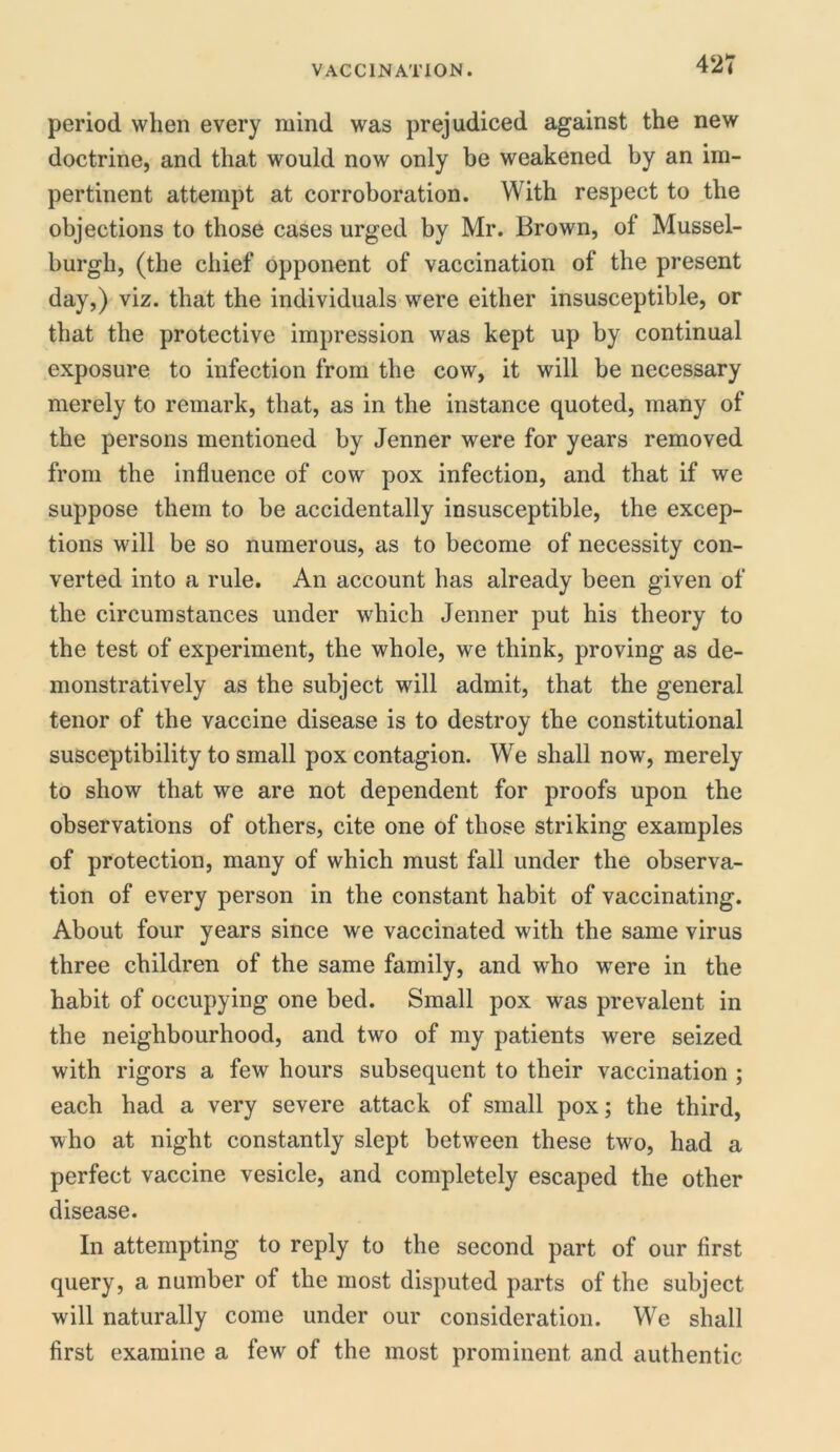 period when every mind was prejudiced against the new doctrine, and that would now only be weakened by an im- pertinent attempt at corroboration. With respect to the objections to those cases urged by Mr. Brown, ol Mussel- burgh, (the chief opponent of vaccination of the present day,) viz. that the individuals were either insusceptible, or that the protective impression was kept up by continual exposure to infection from the cow, it will be necessary merely to remark, that, as in the instance quoted, many of the persons mentioned by Jenner were for years removed from the influence of cow pox infection, and that if we suppose them to be accidentally insusceptible, the excep- tions will be so numerous, as to become of necessity con- verted into a rule. An account has already been given of the circumstances under which Jenner put his theory to the test of experiment, the whole, we think, proving as de- monstratively as the subject will admit, that the general tenor of the vaccine disease is to destroy the constitutional susceptibility to small pox contagion. We shall now, merely to show that we are not dependent for proofs upon the observations of others, cite one of those striking examples of protection, many of which must fall under the observa- tion of every person in the constant habit of vaccinating. About four years since we vaccinated with the same virus three children of the same family, and who were in the habit of occupying one bed. Small pox was prevalent in the neighbourhood, and two of my patients were seized with rigors a few hours subsequent to their vaccination ; each had a very severe attack of small pox; the third, who at night constantly slept between these two, had a perfect vaccine vesicle, and completely escaped the other disease. In attempting to reply to the second part of our first query, a number of the most disputed parts of the subject will naturally come under our consideration. We shall first examine a few of the most prominent and authentic