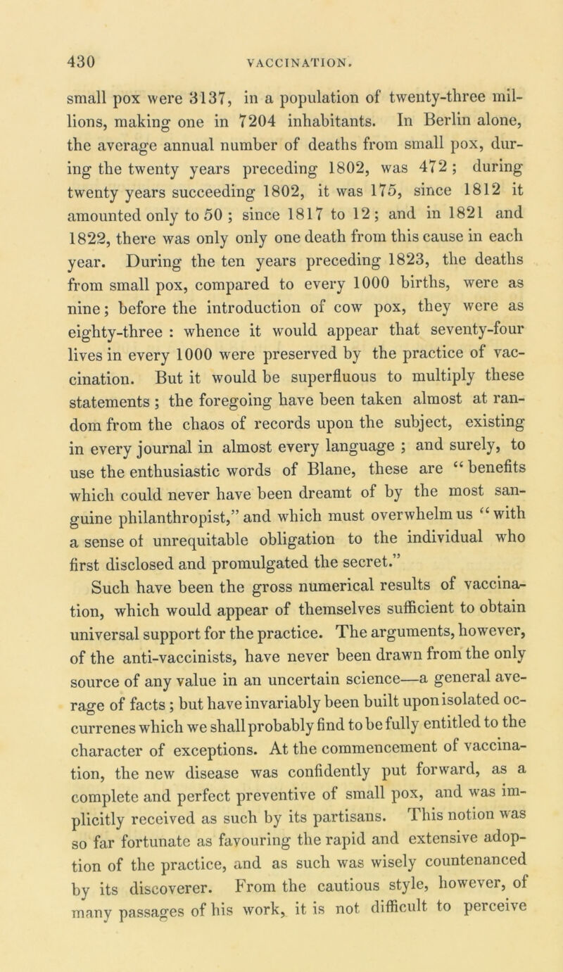 small pox were 3137, in a population of twenty-three mil- lions, making one in 7204 inhabitants. In Berlin alone, the average annual number of deaths from small pox, dur- ing the twenty years preceding 1802, was 472 ; during twenty years succeeding 1802, it was 175, since 1812 it amounted only to 50 ; since 1817 to 12; and in 1821 and 1822, there was only only one death from this cause in each year. During the ten years preceding 1823, the deaths from small pox, compared to every 1000 births, were as nine; before the introduction of cow pox, they were as eighty-three : whence it would appear that seventy-four lives in every 1000 were preserved by the practice of vac- cination. But it would be superfluous to multiply these statements ; the foregoing have been taken almost at ran- dom from the chaos of records upon the subject, existing in every journal in almost every language ; and surely, to use the enthusiastic words of Blane, these are “ benefits which could never have been dreamt of by the most san- guine philanthropist,” and which must overwhelm us “with a sense ot unrequitable obligation to the individual who first disclosed and promulgated the secret.” Such have been the gross numerical results of vaccina- tion, which would appear of themselves sufficient to obtain universal support for the practice. The arguments, however, of the anti-vaccinists, have never been drawn from the only source of any value in an uncertain science—a general ave- rage of facts ; but have invariably been built upon isolated oc- currenes which we shall probably find to be fully entitled to the character of exceptions. At the commencement of vaccina- tion, the new disease was confidently put forward, as a complete and perfect preventive of small pox, and was im- plicitly received as such by its partisans. This notion was so far fortunate as favouring the rapid and extensive adop- tion of the practice, and as such was wisely countenanced by its discoverer. From the cautious style, however, of many passages of his work, it is not difficult to perceive