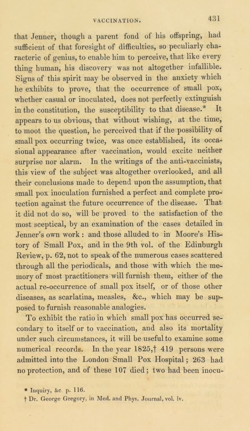 that Jenner, though a parent fond of his offspring, had sufficient of that foresight of difficulties, so peculiarly cha- racter^ of genius, to enable him to perceive, that like every thing human, his discovery was not altogether infallible. Signs of this spirit may be observed in the anxiety which he exhibits to prove, that the occurrence of small pox, whether casual or inoculated, does not perfectly extinguish in the constitution, the susceptibility to that disease.* It appears to us obvious, that without wishing, at the time, to moot the question, he perceived that if the possibility of small pox occurring twice, was once established, its occa- sional appearance after vaccination, would excite neither surprise nor alarm. In the writings of the anti-vaccinists, this view of the subject was altogether overlooked, and all their conclusions made to depend upon the assumption, that small pox inoculation furnished a perfect and complete pro- tection against the future occurrence of the disease. That it did not do so, will be proved to the satisfaction of the most sceptical, by an examination of the cases detailed in Jenner’s own work : and those alluded to in Moore’s His- tory of Small Pox, and in the 9th vol. of the Edinburgh Review, p. 62, not to speak of the numerous cases scattered through all the periodicals, and those with which the me- mory of most practitioners will furnish them, either of the actual re-occurrence of small pox itself, or of those other diseases, as scarlatina, measles, &c., which may be sup- posed to furnish reasonable analogies. To exhibit the ratio in which small pox has occurred se- condary to itself or to vaccination, and also its mortality under such circumstances, it will be useful to examine some numerical records. In the year 1825,f 419 persons were admitted into the London Small Pox Hospital; 263 had no protection, and of these 107 died; two had been inocu- * Inquiry, &c p. 116. f Dr. George Gregory, in Med. and Phys. Journal, vol. lv.