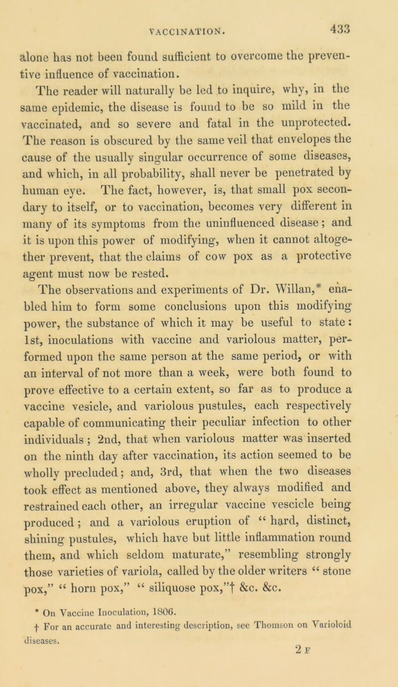 &lone lias not been found sufficient to overcome the preven- tive influence of vaccination. The reader will naturally be led to inquire, why, in the same epidemic, the disease is found to be so mild in the vaccinated, and so severe and fatal in the unprotected. The reason is obscured by the same veil that envelopes the cause of the usually singular occurrence of some diseases, and which, in all probability, shall never be penetrated by human eye. The fact, however, is, that small pox secon- dary to itself, or to vaccination, becomes very different in many of its symptoms from the uninfluenced disease; and it is upon this power of modifying, when it cannot altoge- ther prevent, that the claims of cow pox as a protective agent must now be rested. The observations and experiments of Dr. Willan,* ena- bled him to form some conclusions upon this modifying power, the substance of which it may be useful to state: 1st, inoculations with vaccine and variolous matter, per- formed upon the same person at the same period, or with an interval of not more than a week, were both found to prove effective to a certain extent, so far as to produce a vaccine vesicle, and variolous pustules, each respectively capable of communicating their peculiar infection to other individuals ; 2nd, that when variolous matter was inserted on the ninth day after vaccination, its action seemed to be wholly precluded; and, 3rd, that when the two diseases took effect as mentioned above, they always modified and restrained each other, an irregular vaccine vescicle being produced ; and a variolous eruption of “ hard, distinct, shining pustules, which have but little inflammation round them, and which seldom maturate,” resembling strongly those varieties of variola, called by the older writers “ stone pox,” “ horn pox,” “ siliquose pox,”f &c. &c. * On Vaccine Inoculation, 1806. f For an accurate and interesting description, see Thomson on Varioloid diseases. 2 F