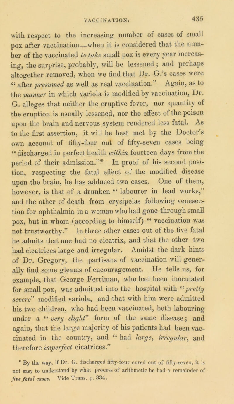 with respect to the increasing number of cases of small pox after vaccination—when it is considered that the num- ber of the vaccinated to take small pox is evexy year increas- ing, the surprise, probably, will be lessened ; and perhaps altogether removed, when we find that Dr. G.’s cases were “ after ■presumed as well as real vaccination.” Again, as to the manner in which variola is modified by vaccination, Dr. G. alleges that neither the eruptive fever, nor quantity of the eruption is usually lessened, nor the effect of the poison upon the brain and nervous system rendered less fatal. As to the first assertion, it will be best met by the Doctor’s own account of fifty-four out of fifty-seven cases being “discharged in perfect health within fourteen days from the period of their admission.”*' In proof of his second posi- tion, respecting the fatal effect of the modified disease upon the brain, he has adduced two cases. One of them, however, is that of a drunken “ labourer in lead works, and the other of death from erysipelas following venesec- tion for ophthalmia in a woman who had gone through small pox, but in whom (according to himself) “ vaccination was not trustworthy.” In three other cases out of the five fatal he admits that one had no cicatrix, and that the other two had cicatrices large and irregular. Amidst the dark hints of Dr. Gregory, the partisans of vaccination will gener- ally find some gleams of encouragement. He tells us, for example, that George Ferriman, who had been inoculated for small pox, was admitted into the hospital with “pretty severe” modified variola, and that with him were admitted his two children, who had been vaccinated, both labouring under a “ very slight” form of the same disease; and again, that the large majority of his patients had been vac- cinated in the country, and “ had large, irregular, and therefore imperfect cicatrices.” * By the way, if Dr. G. discharged fifty-four cured out of fifty-seven, it is not easy to understand by what process of arithmetic he had a remainder of five fatal cases. Vide Trans, p. 334.