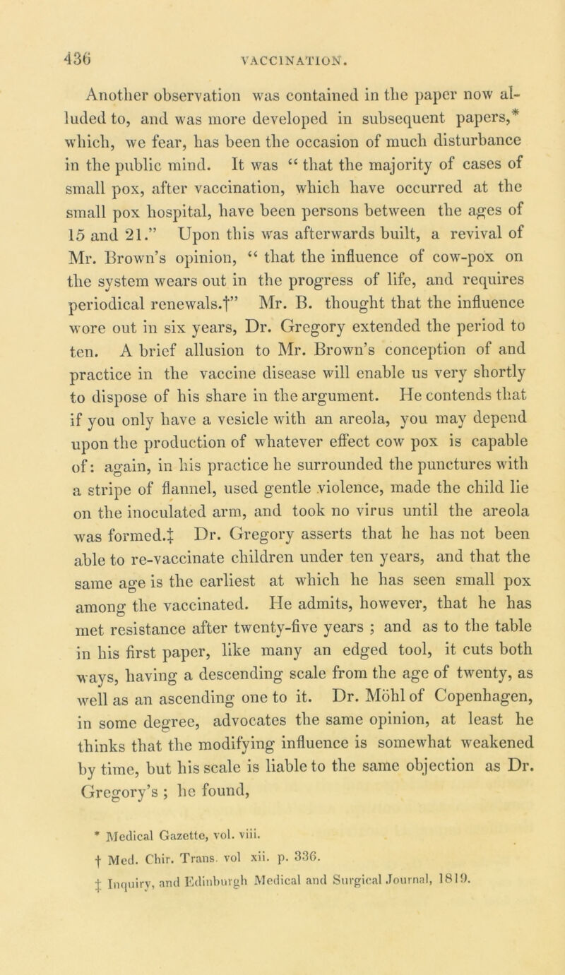 Another observation was contained in the paper now al- luded to, and was more developed in subsequent papers,* which, we fear, has been the occasion of much disturbance in the public mind. It was “ that the majority of cases of small pox, after vaccination, which have occurred at the small pox hospital, have been persons between the ages of 15 and 21.” Upon this was afterwards built, a revival of Mr. Brown’s opinion, “ that the influence of cow-pox on the system wears out in the progress of life, and requires periodical renewals.!” Mr. B. thought that the influence wore out in six years, Dr. Gregory extended the period to ten. A brief allusion to Mr. Brown’s conception of and practice in the vaccine disease will enable us very shortly to dispose of his share in the argument. He contends that if you only have a vesicle with an areola, you may depend upon the production of whatever effect cow pox is capable of: again, in his practice he surrounded the punctures with a stripe of flannel, used gentle violence, made the child lie on the inoculated arm, and took no virus until the areola was formed.! Dr. Gregory asserts that he has not been able to re-vaccinate children under ten years, and that the same age is the earliest at which he has seen small pox among the vaccinated. He admits, however, that he has met resistance after twenty-five years ; and as to the table in his first paper, like many an edged tool, it cuts both ways, having a descending scale from the age of twenty, as well as an ascending one to it. Dr. Mohl of Copenhagen, in some degree, advocates the same opinion, at least he thinks that the modifying influence is somewhat weakened by time, but his scale is liable to the same objection as Dr. Gregory’s ; he found, * Medical Gazette, vol. viii. f Med. Chir. Trans, vol xii. p. 336. j Inquiry, and Edinburgh Medical and Surgical Journal, IBM).