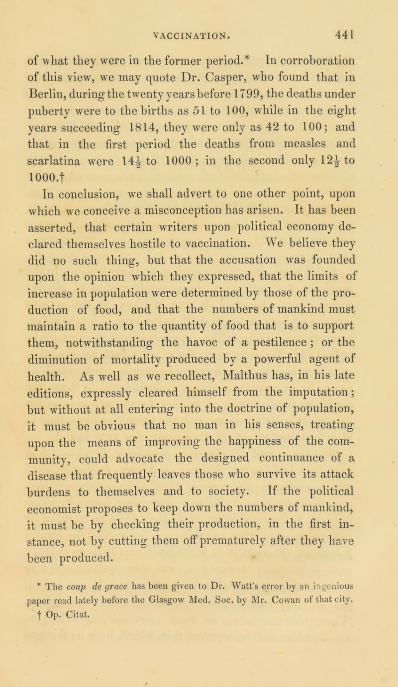of what they were in the former period.* In corroboration of this view, we may quote Dr. Casper, who found that in Berlin, during the twenty years before 1799, the deaths under puberty were to the births as 51 to 100, while in the eight years succeeding 1814, they were only as 42 to 100; and that in the first period the deaths from measles and scarlatina were 14^ to 1000 ; in the second only 12^ to lOOO.f In conclusion, wre shall advert to one other point, upon which we conceive a misconception has arisen. It has been asserted, that certain writers upon political economy de- clared themselves hostile to vaccination. We believe they did no such thing, but that the accusation was founded upon the opinion which they expressed, that the limits of increase in population were determined by those of the pro- duction of food, and that the numbers of mankind must maintain a ratio to the quantity of food that is to support them, notwithstanding the havoc of a pestilence ; or the diminution of mortality produced by a powerful agent of health. As well as we recollect, Maltlius has, in his late editions, expressly cleared himself from the imputation; but without at all entering into the doctrine of population, it must be obvious that no man in his senses, treating upon the means of improving the happiness of the com- munity, could advocate the designed continuance of a disease that frequently leaves those who survive its attack burdens to themselves and to society. If the political economist proposes to keep down the numbers of mankind, it must be by checking their production, in the first in- stance, not by cutting them off prematurely after they have been produced. * The coup de grace has been given to Dr. Watt's error by an ingenious paper read lately before the Glasgow Med. Soc. by Mr. Cowan of that city. t Op. Citat.