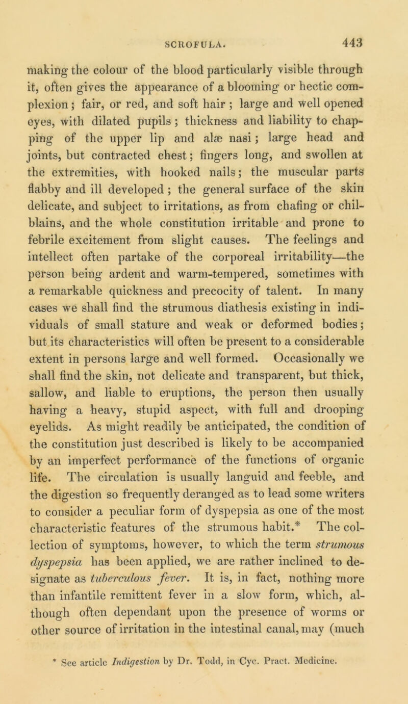 making the colour of the blood particularly visible through it, often gives the appearance of a blooming or hectic com- plexion ; fair, or red, and soft hair ; large and well opened eyes, with dilated pupils ; thickness and liability to chap- ping of the upper lip and alse nasi; large head and joints, but contracted chest; fingers long, and swollen at the extremities, with hooked nails; the muscular parts flabby and ill developed ; the general surface of the skin delicate, and subject to irritations, as from chafing or chil- blains, and the whole constitution irritable and prone to febrile excitement from slight causes. The feelings and intellect often partake of the corporeal irritability—the person being ardent and warm-tempered, sometimes with a remarkable quickness and precocity of talent. In many cases we shall find the strumous diathesis existing in indi- viduals of small stature and weak or deformed bodies; but its characteristics will often be present to a considerable extent in persons large and well formed. Occasionally we shall find the skin, not delicate and transparent, but thick, sallow, and liable to eruptions, the person then usually having a heavy, stupid aspect, with full and drooping eyelids. As might readily be anticipated, the condition of the constitution just described is likely to be accompanied by an imperfect performance of the functions of organic life. The circulation is usually languid and feeble, and the digestion so frequently deranged as to lead some writers to consider a peculiar form of dyspepsia as one of the most characteristic features of the strumous habit.* The col- lection of symptoms, however, to which the term strumous dyspepsia has been applied, we are rather inclined to de- signate as tuberculous fever. It is, in fact, nothing more than infantile remittent fever in a slow form, which, al- though often dependant upon the presence of worms or other source of irritation in the intestinal canal, may (much * See article Indigestion by Dr. Todd, in Cye. Tract. Medicine.