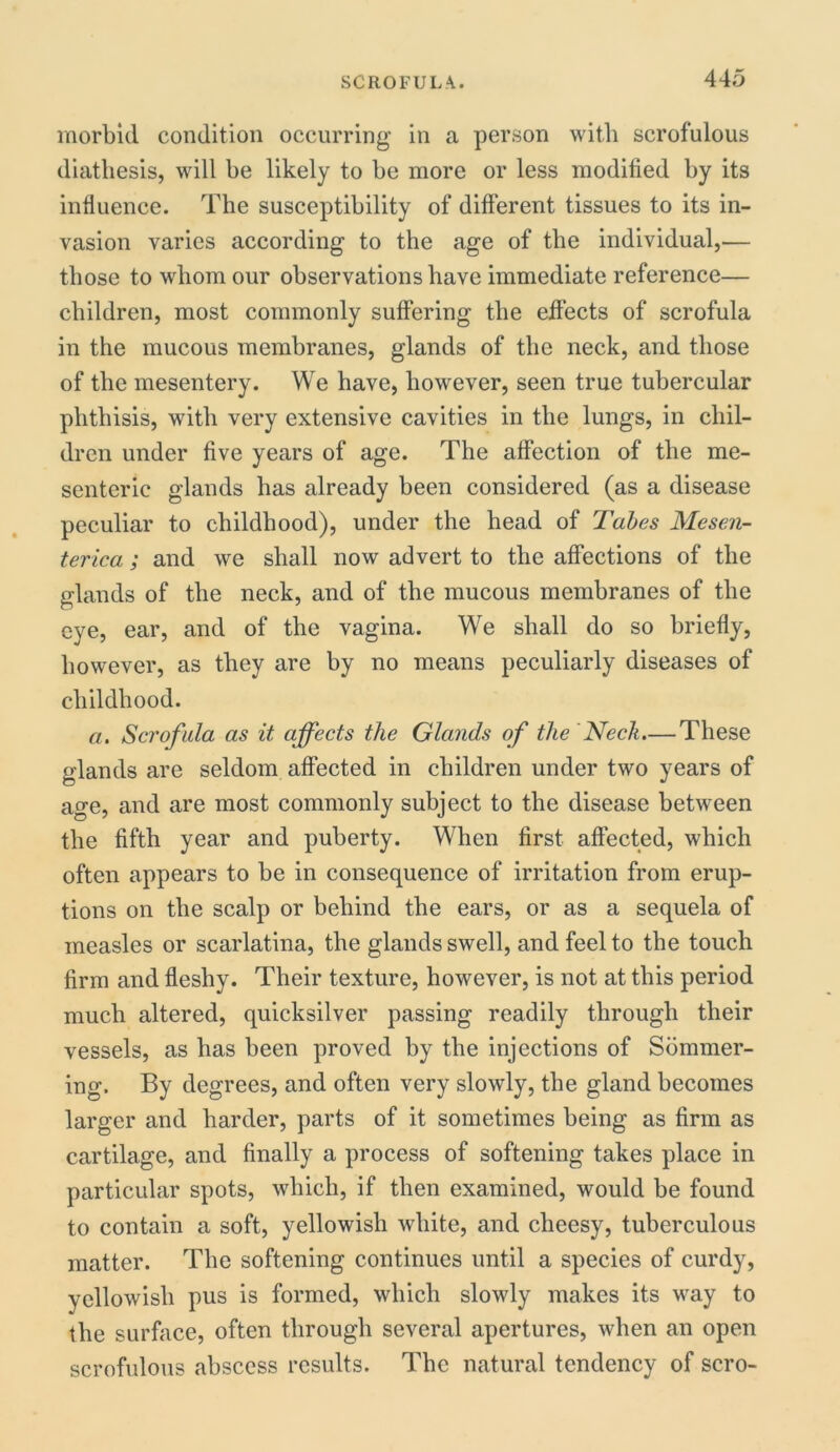 morbid condition occurring in a person with scrofulous diathesis, will be likely to be more or less modified by its influence. The susceptibility of different tissues to its in- vasion varies according to the age of the individual,— those to whom our observations have immediate reference— children, most commonly suffering the effects of scrofula in the mucous membranes, glands of the neck, and those of the mesentery. We have, however, seen true tubercular phthisis, with very extensive cavities in the lungs, in chil- dren under five years of age. The affection of the me- senteric glands has already been considered (as a disease peculiar to childhood), under the head of Tabes Mesen- terica ; and we shall now advert to the affections of the glands of the neck, and of the mucous membranes of the eye, ear, and of the vagina. We shall do so briefly, however, as they are by no means peculiarly diseases of childhood. a. Scrofula as it affects the Glands of the Neck.— These glands are seldom affected in children under two years of a^e, and are most commonly subject to the disease between the fifth year and puberty. When first affected, which often appears to be in consequence of irritation from erup- tions on the scalp or behind the ears, or as a sequela of measles or scarlatina, the glands swell, and feel to the touch firm and fleshy. Their texture, however, is not at this period much altered, quicksilver passing readily through their vessels, as has been proved by the injections of Sommer- ing. By degrees, and often very slowly, the gland becomes larger and harder, parts of it sometimes being as firm as cartilage, and finally a process of softening takes place in particular spots, which, if then examined, would be found to contain a soft, yellowish white, and cheesy, tuberculous matter. The softening continues until a species of curdy, yellowish pus is formed, which slowly makes its way to the surface, often through several apertures, when an open scrofulous abscess results. The natural tendency of scro-