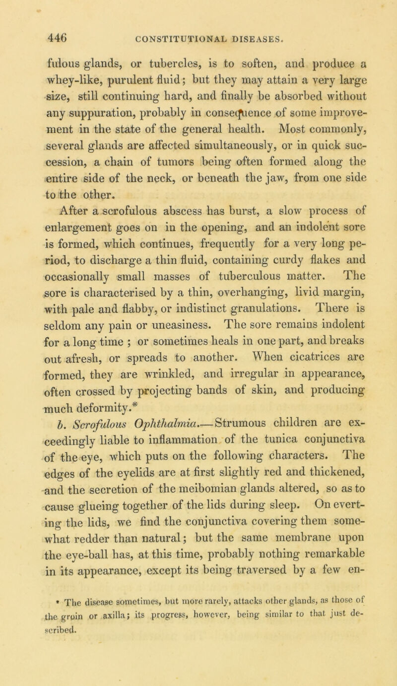 fulous glands, or tubercles, is to soften, and produce a whey-like, purulent fluid; but they may attain a very large size, still continuing hard, and finally be absorbed without any suppuration, probably in consecfuence of some improve- ment in the state of the general health. Most commonly, several glands are affected simultaneously, or in quick suc- cession, a chain of tumors being often formed along the entire side of the neck, or beneath the jaw, from one side to the other. After a scrofulous abscess has burst, a slow process of enlargement goes on in the opening, and an indolent sore is formed, which continues, frequently for a very long pe- riod, to discharge a thin fluid, containing curdy flakes and occasionally small masses of tuberculous matter. The sore is characterised by a thin, overhanging, livid margin, with pale and flabby, or indistinct granulations. There is seldom any pain or uneasiness. The sore remains indolent for a long time ; or sometimes heals in one part, and breaks out afresh, or spreads to another. When cicatrices are formed, they are wrinkled, and irregular in appearance, often crossed by projecting bands of skin, and producing much deformity.* b. Scrofulous Ophthalmia Strumous children are ex- ceedingly liable to inflammation of the tunica conjunctiva of the eye, which puts on the following characters. The edges of the eyelids are at first slightly red and thickened, and the secretion of the meibomian glands altered, so as to cause glueing together of the lids during sleep. On evert- ing the lids, we find the conjunctiva covering them some- what redder than natural; but the same membrane upon the eye-ball has, at this time, probably nothing remarkable in its appearance, except its being traversed by a few en- * The disease sometimes, but more rarely, attacks other glands, as those of the groin or axilla; its progress, however, being similar to that just de- scribed.
