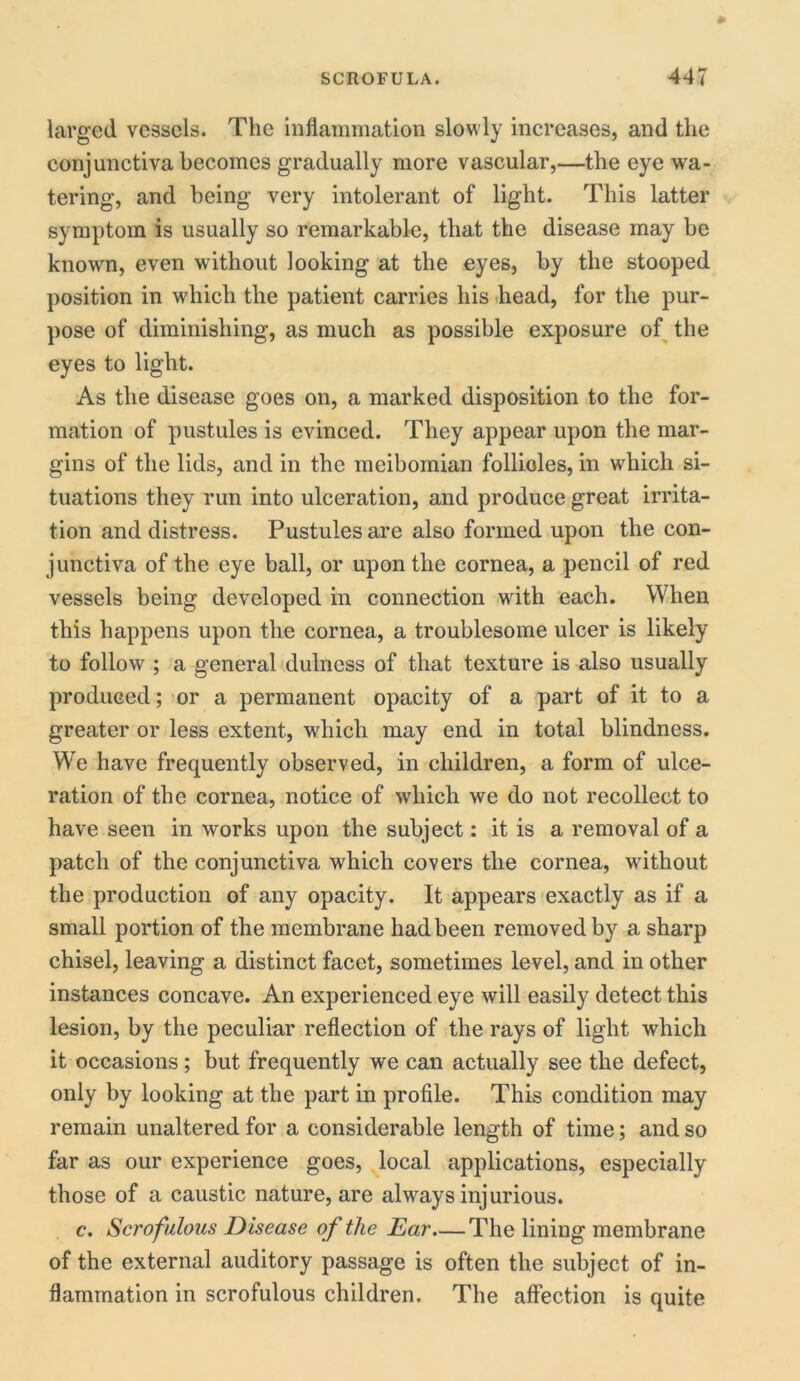 larged vessels. The inflammation slowly increases, and the conjunctiva becomes gradually more vascular,—the eye wa- tering, and being very intolerant of light. This latter symptom is usually so remarkable, that the disease may be known, even without looking at the eyes, by the stooped position in which the patient carries his head, for the pur- pose of diminishing, as much as possible exposure of the eyes to light. As the disease goes on, a marked disposition to the for- mation of pustules is evinced. They appear upon the mar- gins of the lids, and in the meibomian follioles, in which si- tuations they run into ulceration, and produce great irrita- tion and distress. Pustules are also formed upon the con- junctiva of the eye ball, or upon the cornea, a pencil of red vessels being developed in connection with each. When this happens upon the cornea, a troublesome ulcer is likely to follow ; a general dulness of that texture is also usually produced; or a permanent opacity of a part of it to a greater or less extent, which may end in total blindness. We have frequently observed, in children, a form of ulce- ration of the cornea, notice of which we do not recollect to have seen in works upon the subject: it is a removal of a patch of the conjunctiva which covers the cornea, without the production of any opacity. It appears exactly as if a small portion of the membrane had been removed by a sharp chisel, leaving a distinct facet, sometimes level, and in other instances concave. An experienced eye will easily detect this lesion, by the peculiar reflection of the rays of light which it occasions ; but frequently we can actually see the defect, only by looking at the part in profile. This condition may remain unaltered for a considerable length of time; and so far as our experience goes, local applications, especially those of a caustic nature, are always injurious. c. Scrofulous Disease of the Ear—The lining membrane of the external auditory passage is often the subject of in- flammation in scrofulous children. The affection is quite