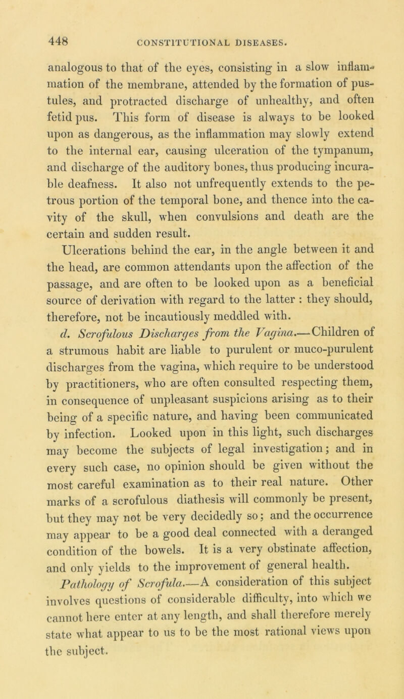 analogous to that of the eyes, consisting in a slow inflam- mation of the membrane, attended by the formation of pus- tules, and protracted discharge of unhealthy, and often fetid pus. This form of disease is always to be looked upon as dangerous, as the inflammation may slowly extend to the internal ear, causing ulceration of the tympanum, and discharge of the auditory bones, thus producing incura- ble deafness. It also not unfrequently extends to the pe- trous portion of the temporal bone, and thence into the ca- vity of the skull, when convulsions and death are the certain and sudden result. \ Ulcerations behind the ear, in the angle between it and the head, are common attendants upon the affection of the passage, and are often to be looked upon as a beneficial source of derivation with regard to the latter : they should, therefore, not be incautiously meddled with. d. Scrofulous Discharges from the Vagina.— Children of a strumous habit are liable to purulent or muco-purulent discharges from the vagina, which require to be understood by practitioners, who are often consulted respecting them, in consequence of unpleasant suspicions arising as to their being of a specific nature, and having been communicated by infection. Looked upon in this light, such discharges may become the subjects of legal investigation; and in every such case, no opinion should be given without the most careful examination as to their real nature. Other marks of a scrofulous diathesis wdl commonly be present, but they may not be very decidedly so; and theoccunence may appear to be a good deal connected with a deianged condition of the bowels. It is a very obstinate affection, and only yields to the improvement of general health. Pathology of Scrofula A consideration of this subject involves questions of considerable difficulty, into which we cannot here enter at any length, and shall therefore merely state what appear to us to be the most rational views upon the subject.