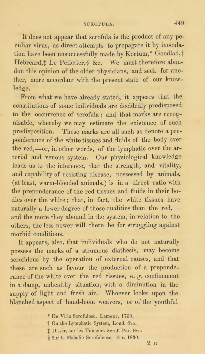 It does not appear that scrofula is the product of any pe- culiar virus, as direct attempts to propagate it by inocula- tion have been unsuccessfully made by Kortum,* * * § Goodlad,t Hebreard,t Le Pelletier,§ &c. We must therefore aban- don this opinion of the older physicians, and seek for ano- ther, more accordant with the present state of our know- ledge. From what we have already stated, it appears that the constitutions of some individuals are decidedly predisposed to the occurrence of scrofula; and that marks are recog- nisable, whereby we may estimate the existence of such predisposition. These marks are all such as denote a pre- ponderance of the white tissues and fluids of the body over the red,—or, in other words, of the lymphatic over the ar- terial and venous system. Our physiological knowledge leads us to the inference, that the strength, and vitality, and capability of resisting disease, possessed by animals, (at least, warm-blooded animals,) is in a direct ratio with the preponderance of the red tissues and fluids in their bo- dies over the white; that, in fact, the white tissues have naturally a lower degree of those qualities than the red,— and the more they abound in the system, in relation to the others, the less power will there be for struggling against morbid conditions. It appears, also, that individuals who do not naturally possess the marks of a strumous diathesis, may become scrofulous by the operation of external causes, and that these are such as favour the production of a preponde- rance of the white over the red tissues, e. g. confinement in a damp, unhealthy situation, with a diminution in the supply of light and fresh air. Whoever looks upon the blanched aspect of hand-loom weavers, or of the youthful * De Vitio Scrofuloso, Lemgov. 1798. f On the Lymphatic System, Lond. 8vo. t Disser, sur les Tumeurs Scrof. Par. 8vo. § Sur la Maladie Scrofuleuse, Par. 1830. 2 G