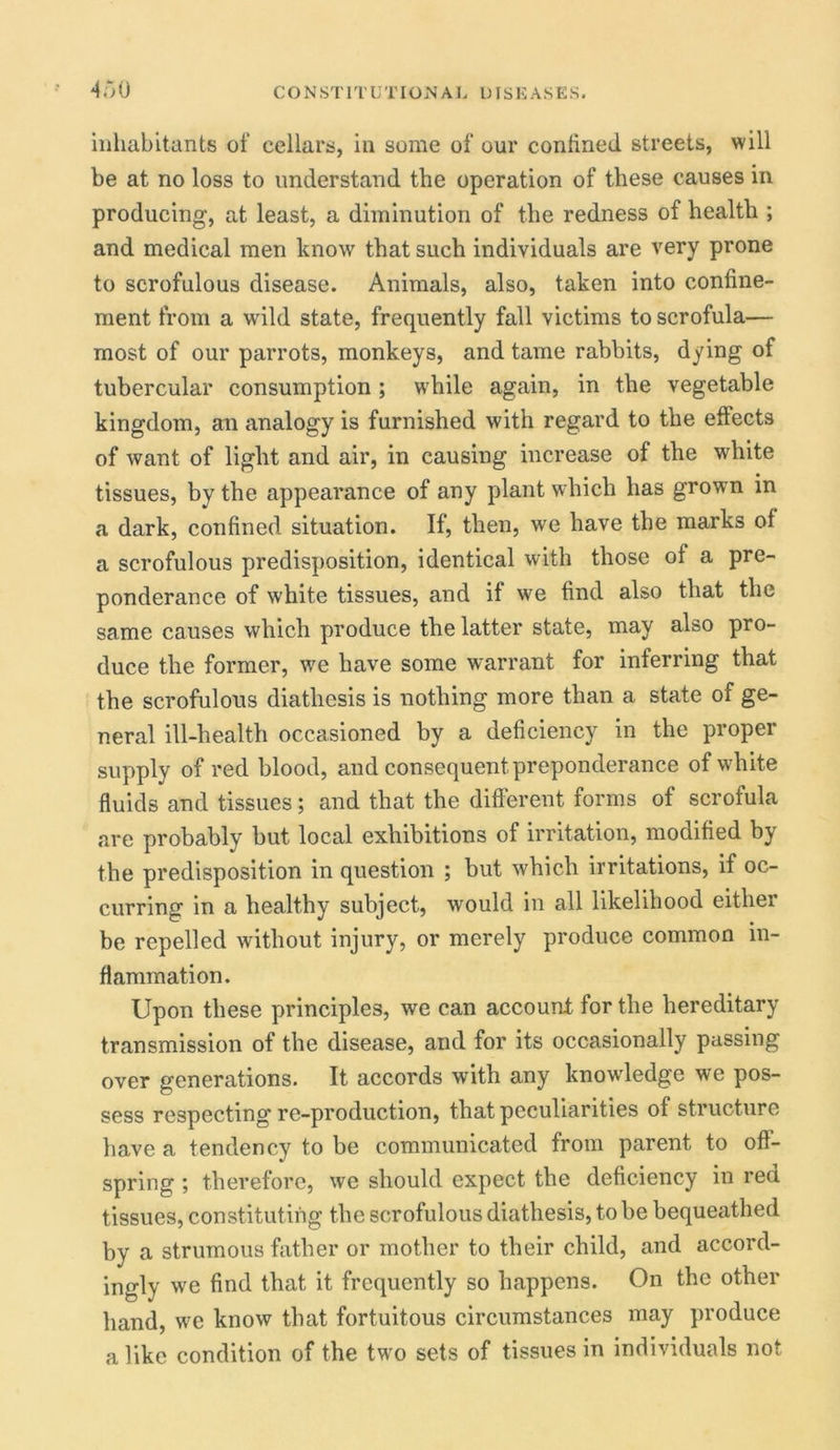 inhabitants of cellars, in some of our confined streets, will be at no loss to understand the operation of these causes in producing, at least, a diminution of the redness of health ; and medical men know that such individuals are very prone to scrofulous disease. Animals, also, taken into confine- ment from a wild state, frequently fall victims to scrofula— most of our parrots, monkeys, and tame rabbits, dying of tubercular consumption; while again, in the vegetable kingdom, an analogy is furnished with regard to the effects of want of light and air, in causing increase of the white tissues, by the appearance of any plant which has grown in a dark, confined situation. If, then, we have the marks of a scrofulous predisposition, identical with those of a pre- ponderance of white tissues, and if we find also that the same causes which produce the latter state, may also pro- duce the former, we have some warrant for inferring that the scrofulous diathesis is nothing more than a state of ge- neral ill-health occasioned by a deficiency in the proper supply of red blood, and consequent preponderance of white fluids and tissues; and that the different forms of scrofula are probably but local exhibitions of irritation, modified by the predisposition in question ; but which irritations, if oc- curring in a healthy subject, would in all likelihood either be repelled without injury, or merely produce common in- flammation. Upon these principles, we can account for the hereditary transmission of the disease, and for its occasionally passing over generations. It accords with any knowledge we pos- sess respecting re-production, that peculiarities of structure have a tendency to be communicated from parent to off- spring ; therefore, we should expect the deficiency in red tissues, constituting the scrofulous diathesis, to be bequeathed by a strumous father or mother to their child, and accord- ingly we find that it frequently so happens. On the other hand, we know that fortuitous circumstances may produce alike condition of the twrn sets of tissues in individuals not