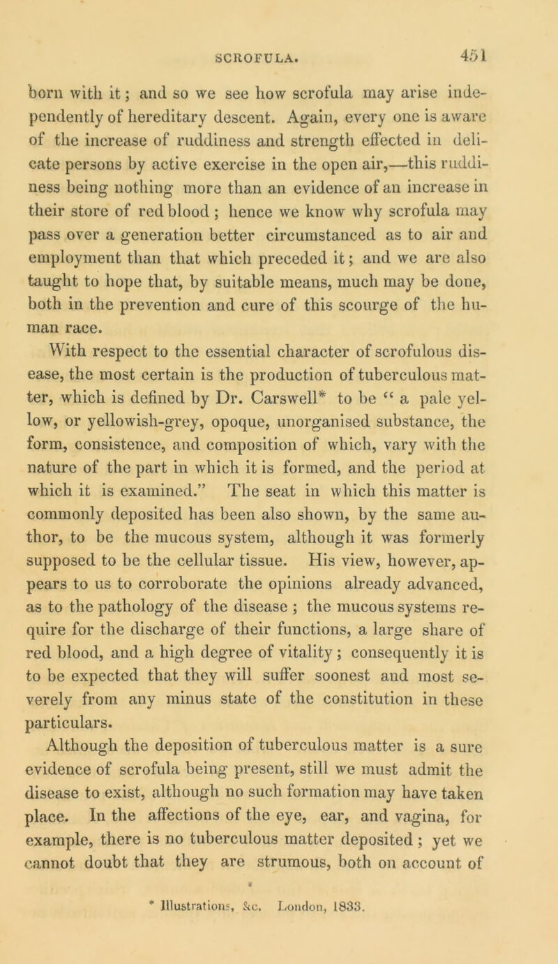 born with it; and so we see how scrofula may arise inde- pendently of hereditary descent. Again, every one is aware of the increase of ruddiness and strength effected in deli- cate persons by active exercise in the open air,—this ruddi- ness being nothing more than an evidence of an increase in their store of red blood; hence we know why scrofula may pass over a generation better circumstanced as to air and employment than that which preceded it; and we are also taught to hope that, by suitable means, much may be done, both in the prevention and cure of this scourge of the hu- man race. With respect to the essential character of scrofulous dis- ease, the most certain is the production of tuberculous mat- ter, which is defined by Dr. Carswell* to be “ a pale yel- low, or yellowish-grey, opoque, unorganised substance, the form, consistence, and composition of which, vary with the nature of the part in which it is formed, and the period at which it is examined.” The seat in which this matter is commonly deposited has been also shown, by the same au- thor, to be the mucous system, although it was formerly supposed to be the cellular tissue. His view, however, ap- pears to us to corroborate the opinions already advanced, as to the pathology of the disease ; the mucous systems re- quire for the discharge of their functions, a large share of red blood, and a high degree of vitality ; consequently it is to be expected that they will suffer soonest and most se- verely from any minus state of the constitution in these particulars. Although the deposition of tuberculous matter is a sure evidence of scrofula being present, still we must admit the disease to exist, although no such formation may have taken place. In the affections of the eye, ear, and vagina, for example, there is no tuberculous matter deposited ; yet we cannot doubt that they are strumous, both on account of « * Illustrations, &c. London, 1838.