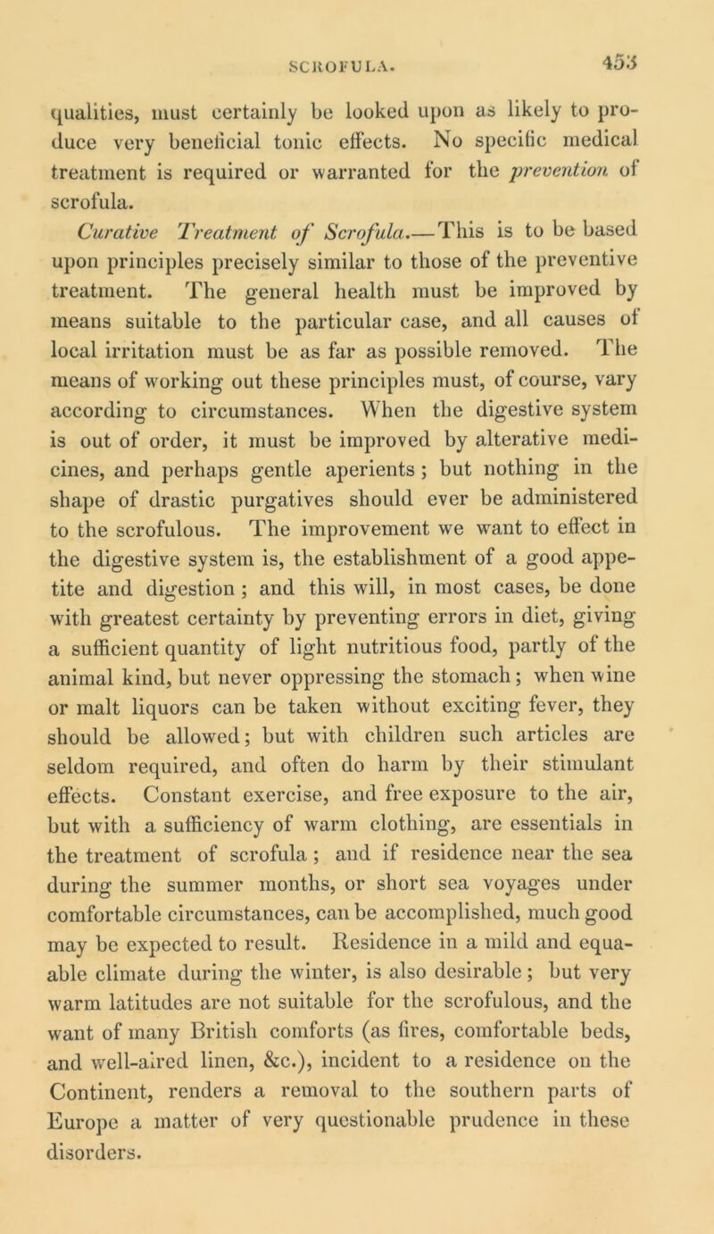 4515 qualities, must certainly be looked upon as likely to pro- duce very beneiicial tonic effects. No specific medical treatment is required or warranted for the prevention of scrofula. Curative Treatment of Scrofula.— This is to be based upon principles precisely similar to those of the preventive treatment. The general health must be improved by means suitable to the particular case, and all causes of local irritation must be as far as possible removed. The means of working out these principles must, of course, vary according to circumstances. When the digestive system is out of order, it must be improved by alterative medi- cines, and perhaps gentle aperients; but nothing in the shape of drastic purgatives should ever be administered to the scrofulous. The improvement we want to effect in the digestive system is, the establishment of a good appe- tite and digestion ; and this will, in most cases, be done with greatest certainty by preventing errors in diet, giving a sufficient quantity of light nutritious food, partly of the animal kind, but never oppressing the stomach; when wine or malt liquors can be taken without exciting fever, they should be allowed; but with children such articles are seldom required, and often do harm by their stimulant effects. Constant exercise, and free exposure to the air, but with a sufficiency of warm clothing, are essentials in the treatment of scrofula; and if residence near the sea during the summer months, or short sea voyages under comfortable circumstances, can be accomplished, much good may be expected to result. Residence in a mild and equa- able climate during the winter, is also desirable ; but very warm latitudes are not suitable for the scrofulous, and the want of many British comforts (as fires, comfortable beds, and well-aired linen, &c.), incident to a residence on the Continent, renders a removal to the southern parts of Europe a matter of very questionable prudence in these disorders.