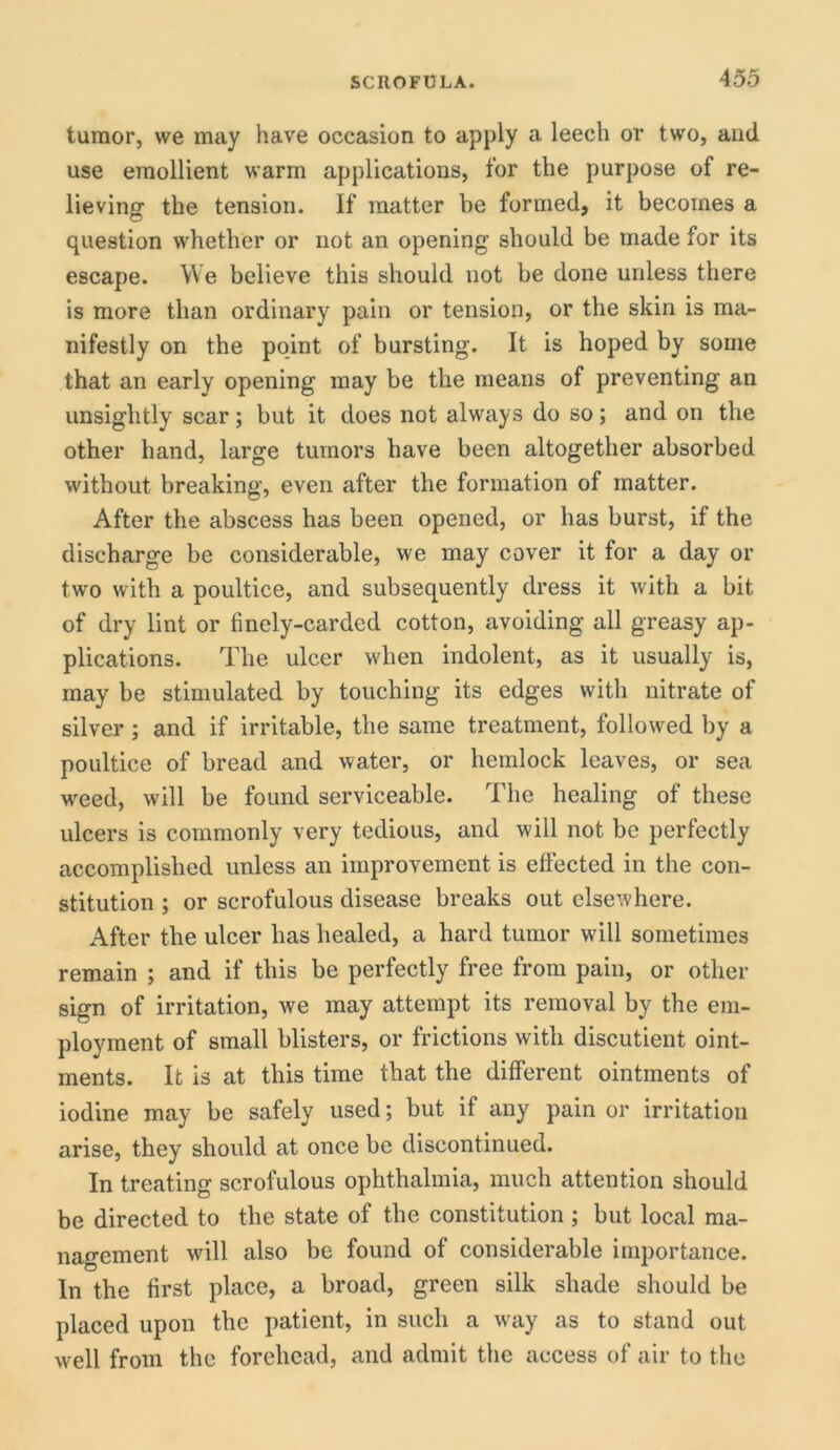 tumor, we may have occasion to apply a leech or two, and use emollient warm applications, for the purpose of re- lieving the tension. If matter be formed, it becomes a question whether or not an opening should be made for its escape. We believe this should not be done unless there is more than ordinary pain or tension, or the skin is ma- nifestly on the point of bursting. It is hoped by some that an early opening may be the means of preventing an unsightly scar; but it does not always do so; and on the other hand, large tumors have been altogether absorbed without breaking, even after the formation of matter. After the abscess has been opened, or has burst, if the discharge be considerable, we may cover it for a day or two with a poultice, and subsequently dress it with a bit of dry lint or finely-carded cotton, avoiding all greasy ap- plications. The ulcer when indolent, as it usually is, may be stimulated by touching its edges with nitrate of silver; and if irritable, the same treatment, followed by a poultice of bread and water, or hemlock leaves, or sea weed, will be found serviceable. The healing of these ulcers is commonly very tedious, and will not be perfectly accomplished unless an improvement is effected in the con- stitution ; or scrofulous disease breaks out elsewhere. After the ulcer has healed, a hard tumor will sometimes remain ; and if this be perfectly free from pain, or other sign of irritation, we may attempt its removal by the em- ployment of small blisters, or frictions with discutient oint- ments. It is at this time that the different ointments of iodine may be safely used; but if any pain or irritation arise, they should at once be discontinued. In treating scrofulous ophthalmia, much attention should be directed to the state of the constitution ; but local ma- nagement will also be found of considerable importance. In the first place, a broad, green silk shade should be placed upon the patient, in such a way as to stand out well from the forehead, and admit the access of air to the