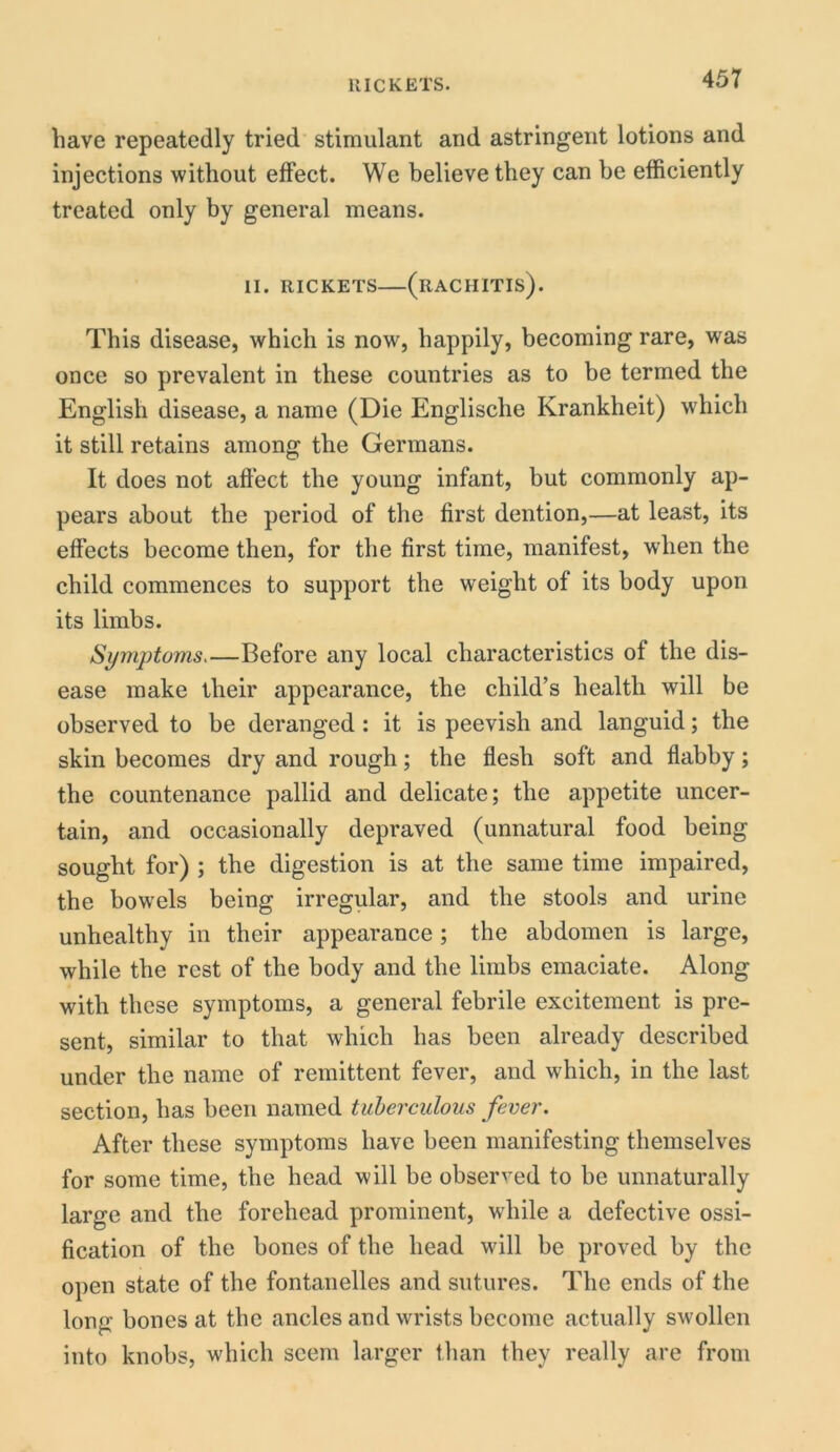 liave repeatedly tried stimulant and astringent lotions and injections without effect. We believe they can be efficiently treated only by general means. II. RICKETS (RACHITIS). This disease, which is now, happily, becoming rare, was once so prevalent in these countries as to be termed the English disease, a name (Die Englische Krankheit) which it still retains among the Germans. It does not affect the young infant, but commonly ap- pears about the period of the first dention,—at least, its effects become then, for the first time, manifest, when the child commences to support the weight of its body upon its limbs. Symptoms.—Before any local characteristics of the dis- ease make their appearance, the child’s health will be observed to be deranged : it is peevish and languid; the skin becomes dry and rough; the flesh soft and flabby; the countenance pallid and delicate; the appetite uncer- tain, and occasionally depraved (unnatural food being sought for) ; the digestion is at the same time impaired, the bowels being irregular, and the stools and urine unhealthy in their appearance; the abdomen is large, while the rest of the body and the limbs emaciate. Along with these symptoms, a general febrile excitement is pre- sent, similar to that which has been already described under the name of remittent fever, and which, in the last section, has been named tuberculous fever. After these symptoms have been manifesting themselves for some time, the head will be observed to be unnaturally large and the forehead prominent, while a defective ossi- fication of the bones of the head will be proved by the open state of the fontanelles and sutures. The ends of the long bones at the ancles and wrists become actually swollen into knobs, which seem larger than they really are from