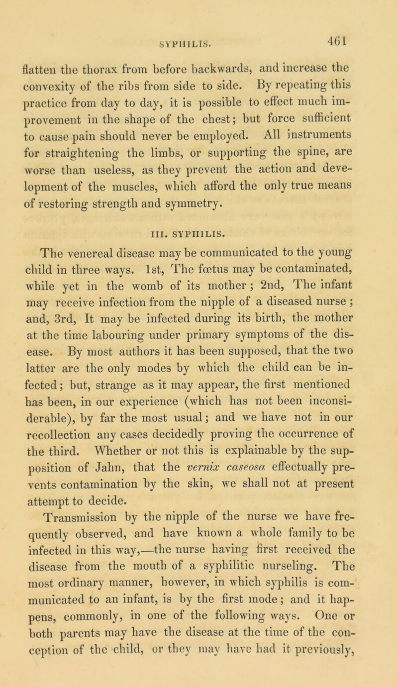 flatten the thorax from before backwards, and increase the convexity of the ribs from side to side. By repeating this practice from day to day, it is possible to effect much im- provement in the shape of the chest; but force sufficient to cause pain should never be employed. All instruments for straightening the limbs, or supporting the spine, are worse than useless, as they prevent the action and deve- lopment of the muscles, which afford the only true means of restoring strength and symmetry. III. SYPHILIS. The venereal disease maybe communicated to the young child in three ways. 1st, The foetus may be contaminated, wrhile yet in the womb of its mother ; 2nd, The infant may receive infection from the nipple of a diseased nurse ; and, 3rd, It may be infected during its birth, the mother at the time labouring under primary symptoms of the dis- ease. By most authors it has been supposed, that the two latter are the only modes by which the child can be in- fected ; but, strange as it may appear, the first mentioned has been, in our experience (which has not been inconsi- derable), by far the most usual; and we have not in our recollection any cases decidedly proving the occurrence of the third. Whether or not this is explainable by the sup- position of Jahn, that the vernix caseosa effectually pre- vents contamination by the skin, we shall not at present attempt to decide. Transmission by the nipple of the nurse we have fre- quently observed, and have known a whole family to be infected in this way,—the nurse having first received the disease from the mouth of a syphilitic nurseling. The most ordinary manner, however, in which syphilis is com- municated to an infant, is by the first mode; and it hap- pens, commonly, in one of the following ways. One or both parents may have the disease at the time of the con- ception of the child, or they may have had it previously,