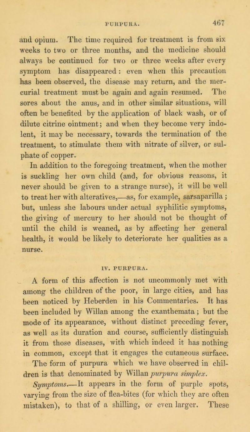 and opium. The time required for treatment is from six weeks to two or three months, and the medicine should always be continued for two or three weeks after every symptom has disappeared: even when this precaution has been observed, the disease may return, and the mer- curial treatment must be again and again resumed. The sores about the anus, and in other similar situations, will often be benefited by the application of black wash, or of dilute citrine ointment; and when they become very indo- lent, it may be necessary, towards the termination of the treatment, to stimulate them with nitrate of silver, or sul- phate of copper. In addition to the foregoing treatment, when the mother is suckling her own child (and, for obvious reasons, it never should be given to a strange nurse), it will be well to treat her with alteratives,—as, for example, sarsaparilla ; but, unless she labours under actual syphilitic symptoms, the giving of mercury to her should not be thought of until the child is weaned, as by affecting her general health, it would be likely to deteriorate her qualities as a nurse. IV. PURPURA. A form of this affection is not uncommonly met with among the children of the poor, in large cities, and has been noticed by Heberden in his Commentaries. It has been included by Willan among the exanthemata; but the mode of its appearance, without distinct preceding fever, as well as its duration and course, sufficiently distinguish it from those diseases, with which indeed it has nothing in common, except that it engages the cutaneous surface. The form of purpura which we have observed in chil- dren is that denominated by Willan purpura simplex. Symptoms.—It appears in the form of purple spots, varying from the size of flea-bites (for which they are often mistaken), to that of a shilling, or even larger. These