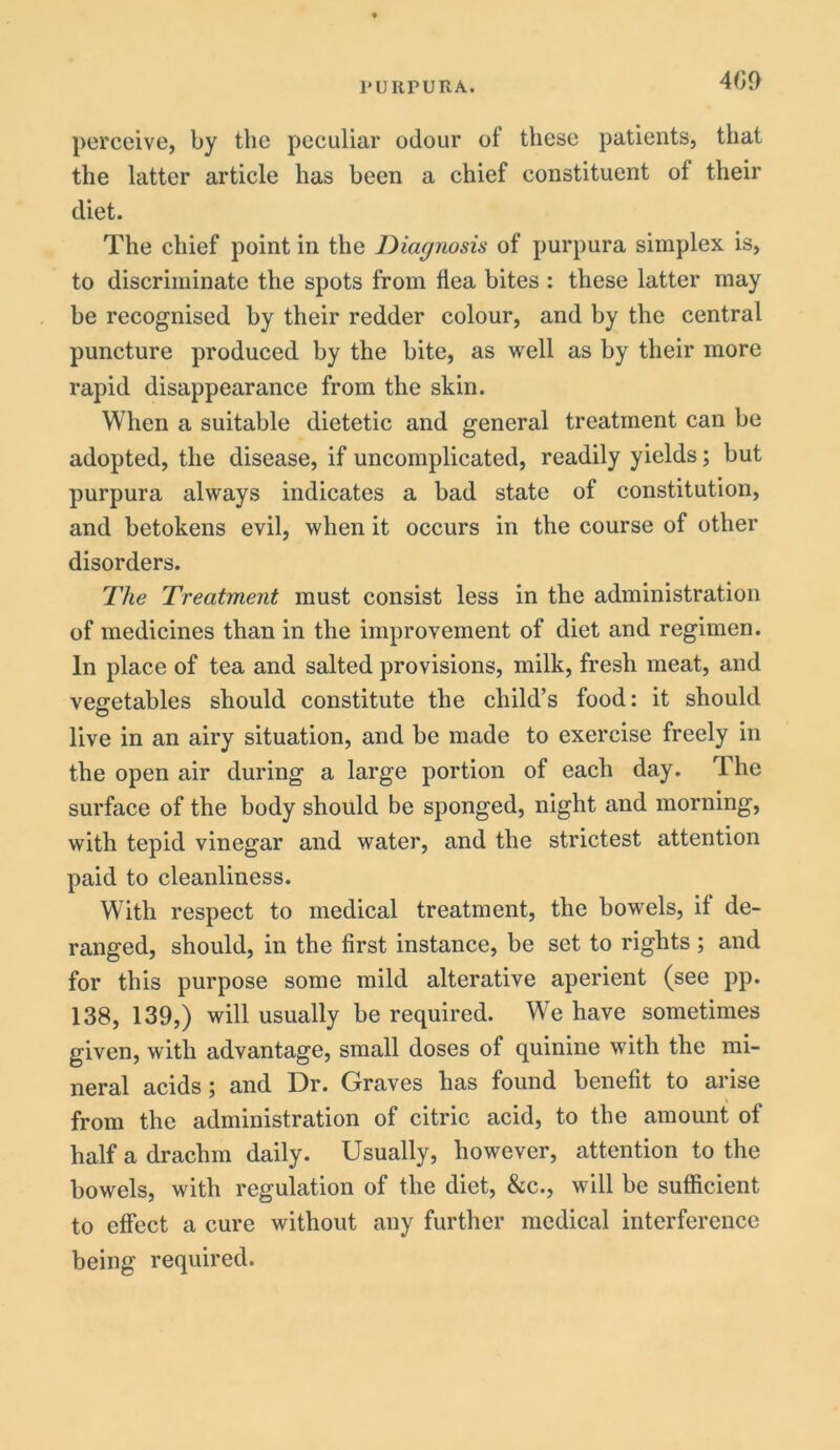 perceive, by the peculiar odour of these patients, that the latter article has been a chief constituent of their diet. The chief point in the Diagnosis of purpura simplex is, to discriminate the spots from flea bites : these latter may be recognised by their redder colour, and by the central puncture produced by the bite, as well as by their more rapid disappearance from the skin. When a suitable dietetic and general treatment can be adopted, the disease, if uncomplicated, readily yields; but purpura always indicates a bad state of constitution, and betokens evil, when it occurs in the course of other disorders. The Treatment must consist less in the administration of medicines than in the improvement of diet and regimen. In place of tea and salted provisions, milk, fresh meat, and vegetables should constitute the child’s food: it should live in an airy situation, and be made to exercise freely in the open air during a large portion of each day. Ihe surface of the body should be sponged, night and morning, with tepid vinegar and water, and the strictest attention paid to cleanliness. With respect to medical treatment, the bowels, if de- ranged, should, in the first instance, be set to rights ; and for this purpose some mild alterative aperient (see pp. 138, 139,) will usually be required. We have sometimes given, with advantage, small doses of quinine with the mi- neral acids; and Dr. Graves has found benefit to arise from the administration of citric acid, to the amount of half a drachm daily. Usually, however, attention to the bowels, with regulation of the diet, &c., will be sufficient to effect a cure without any further medical interference being required.