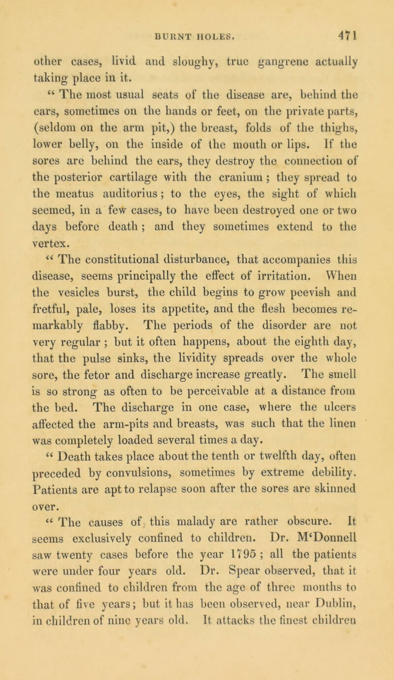 BURNT HOLES. 47 1 other cases, livid and sloughy, true gangrene actually taking place in it. “ The most usual seats of the disease are, behind the cars, sometimes on the hands or feet, on the private parts, (seldom on the arm pit,) the breast, folds of the thighs, lower belly, on the inside of the mouth or lips. If the sores are behind the ears, they destroy the connection of the posterior cartilage with the cranium ; they spread to the meatus auditorius; to the eyes, the sight of which seemed, in a few cases, to have been destroyed one or two days before death; and they sometimes extend to the vertex. “ The constitutional disturbance, that accompanies this disease, seems principally the effect of irritation. When the vesicles burst, the child begins to grow peevish and fretful, pale, loses its appetite, and the flesh becomes re- markably flabby. The periods of the disorder are not very regular ; but it often happens, about the eighth day, that the pulse sinks, the lividity spreads over the whole sore, the fetor and discharge increase greatly. The smell is so strong as often to be perceivable at a distance from the bed. The discharge in one case, where the ulcers affected the arm-pits and breasts, was such that the linen was completely loaded several times a day. “ Death takes place about the tenth or twelfth day, often preceded by convulsions, sometimes by extreme debility. Patients are apt to relapse soon after the sores are skinned over. “ The causes of this malady are rather obscure. It seems exclusively confined to children. Dr. M‘Donnell saw twenty cases before the year U 95 ; all the patients were under four years old. Dr. Spear observed, that it was confined to children from the age of three months to that of live years; but it has been observed, near Dublin, in children of nine years old. It attacks the finest children
