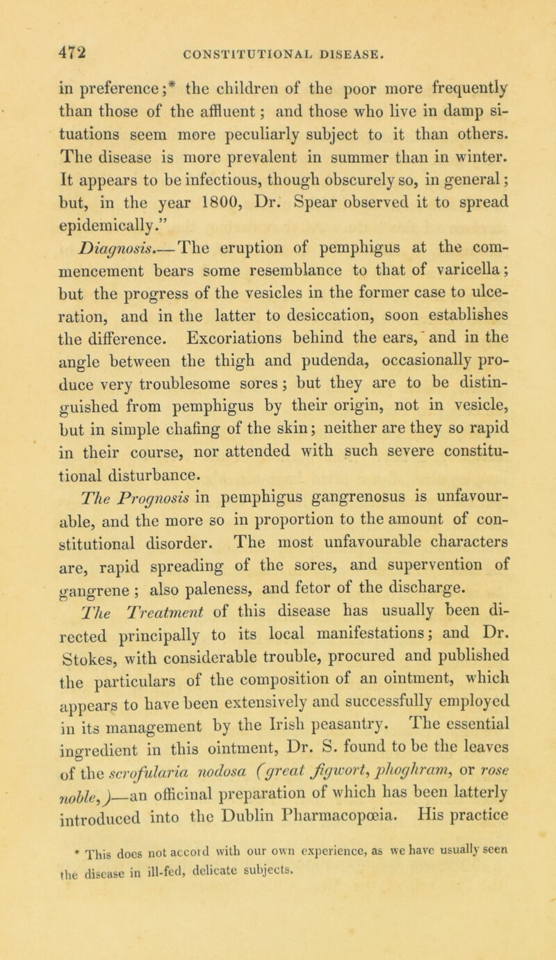in preference;* the children of the poor more frequently than those of the affluent; and those who live in damp si- tuations seem more peculiarly subject to it than others. The disease is more prevalent in summer than in winter. It appears to be infectious, though obscurely so, in general; but, in the year 1800, Dr. Spear observed it to spread epidemically.” Diagnosis The eruption of pemphigus at the com- mencement bears some resemblance to that of varicella; but the progress of the vesicles in the former case to ulce- ration, and in the latter to desiccation, soon establishes the difference. Excoriations behind the ears,' and in the angle between the thigh and pudenda, occasionally pro- duce very troublesome sores; but they are to be distin- guished from pemphigus by their origin, not in vesicle, but in simple chafing of the skin; neither are they so rapid in their course, nor attended with such severe constitu- tional disturbance. The Prognosis in pemphigus gangrenosus is unfavour- able, and the more so in proportion to the amount of con- stitutional disorder. The most unfavourable characters are, rapid spreading of the sores, and supervention of gangrene ; also paleness, and fetor of the discharge. The Treatment of this disease has usually been di- rected principally to its local manifestations; and Dr. Stokes, with considerable trouble, procured and published the particulars of the composition of an ointment, which appears to have been extensively and successfully employed in its management by the Irish peasantry. The essential ingredient in this ointment, Dr. S. found to be the leaves of the scrofularia nodosa (great f gicort, phoghram, or rose noble,) an officinal preparation of which has been latterly introduced into the Dublin Pharmacopoeia. His practice * This docs not accord with our own experience, as we have usually seen the disease in ill-fed, delicate subjects.