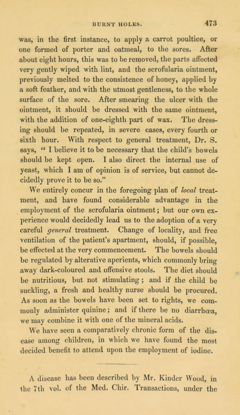 was, in the first instance, to apply a carrot poultice, or one formed of porter and oatmeal, to the sores. After about eight hours, this was to be removed, the parts affected very gently wiped with lint, and the scrofularia ointment, previously melted to the consistence of honey, applied by a soft feather, and with the utmost gentleness, to the whole surface of the sore. After smearing the ulcer with the ointment, it should be dressed with the same ointment, with the addition of one-eighth part of wax. The dress- ing should be repeated, in severe cases, every fourth or sixth hour. With respect to general treatment, Dr. S. says, “ I believe it to be necessary that the child’s bowels should be kept open. I also direct the internal use of yeast, which I am of opinion is of service, but cannot de- cidedly prove it to be so.” We entirely concur in the foregoing plan of local treat- ment, and have found considerable advantage in the employment of the scrofularia ointment; but our own ex- perience would decidedly lead us to the adoption of a very careful general treatment. Change of locality, and free ventilation of the patient’s apartment, should, if possible, be effected at the very commencement. The bowels should be regulated by alterative aperients, which commonly bring away dark-coloured and offensive stools. The diet should be nutritious, but not stimulating; and if the child be suckling, a fresh and healthy nurse should be procured. As soon as the bowels have been set to rights, we com- monly administer quinine; and if there be no diarrhoea, we may combine it with one of the mineral acids. We have seen a comparatively chronic form of the dis- ease among children, in which we have found the most decided benefit to attend upon the employment of iodine. A disease has been described by Mr. Kinder Wood, in the 7th vol. of the Med. Chir. Transactions, under the