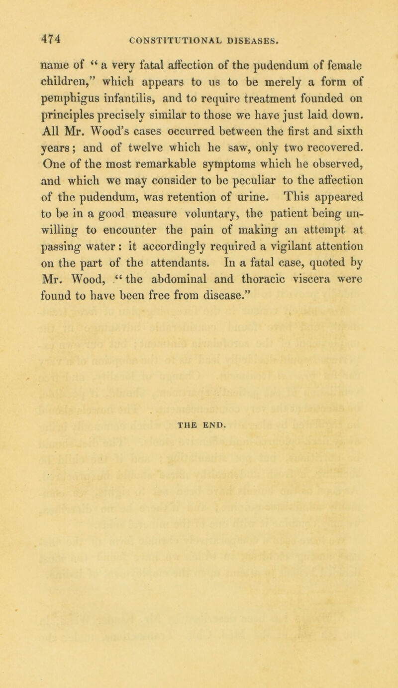 name of “ a very fatal affection of the pudendum of female children,” which appears to us to be merely a form of pemphigus infantilis, and to require treatment founded on principles precisely similar to those we have just laid down. All Mr. Wood’s cases occurred between the first and sixth years; and of twelve which he saw, only two recovered. One of the most remarkable symptoms which he observed, and which we may consider to be peculiar to the affection of the pudendum, was retention of urine. This appeared to be in a good measure voluntary, the patient being un- willing to encounter the pain of making an attempt at passing water: it accordingly required a vigilant attention on the part of the attendants. In a fatal case, quoted by Mr. Wood, “ the abdominal and thoracic viscera were found to have been free from disease.” THE END.