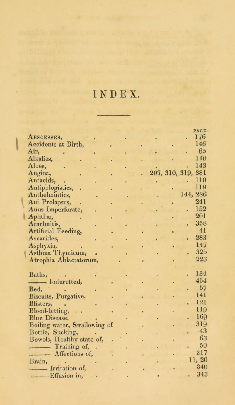 Abscesses, • . 176 Accidents at Birth, • • 146 Air, » . 65 Alkalies, • • 110 Aloes, . 143 Angina, . 207, 310, 319, 381 Antacids, . 110 Antiphlogistics, . 118 Anthelmintics, • 144, 286 Ani Prolapsus, 241 Anus Imperforate, .* . 152 | Aphthae, 201 Arachnitis, . 358 Artificial Feeding, 41 Ascarides, . 283 Asphyxia, 147 Asthma Thymicum, . 325 Atrophia Ablactatorum, 223 Baths, . 134 Ioduretted, 454 Bed, . 57 Biscuits, Purgative, 141 Blisters, . 121 Blood-letting, 119 Blue Disease, . 169 Boiling water, Swallowing of 319 Bottle, Sucking, . 43 Bowels, Healthy state of, 63 Training of, . . 50 Affections of, • • 217 Brain, 11, 20 Irritation of, • • 340 Effusion in, • . 343