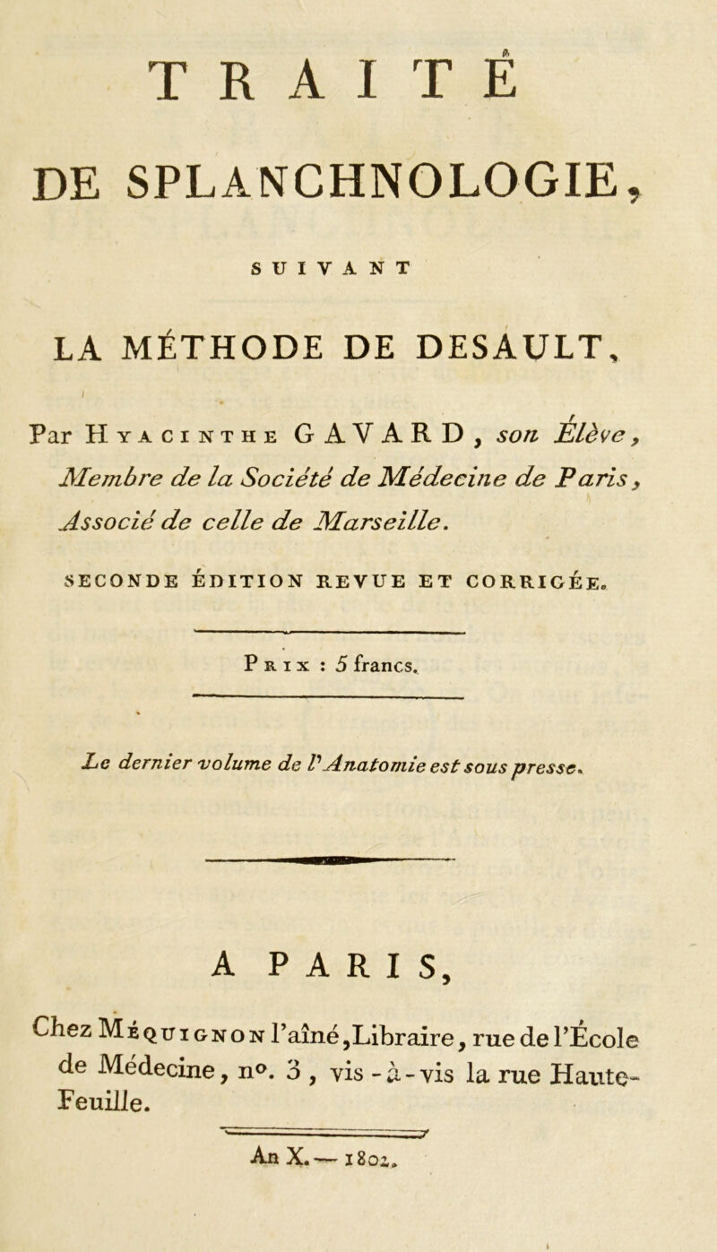 DE SPLANCHNOLOGIE, SUIVANT LA MÉTHODE DE DESAULT, r Par Hyacinthe G AVARD, son Elève 9 Membre de la Société de Médecine de Paris y Associé de celle de Marseille. SECONDE ÉDITION REVUE ET CORRIGEE. ■■■■ ■ »ji ——————————— Prix : 5 francs. Le dernier volume de V Anatomie est sous presse. A PARIS, Chez Méquignon Taine,Libraire, rue de PÉcole de Médecine, n°. 3 , vis - à-vis la rue Haute- Feuille. An X.— iSoz.