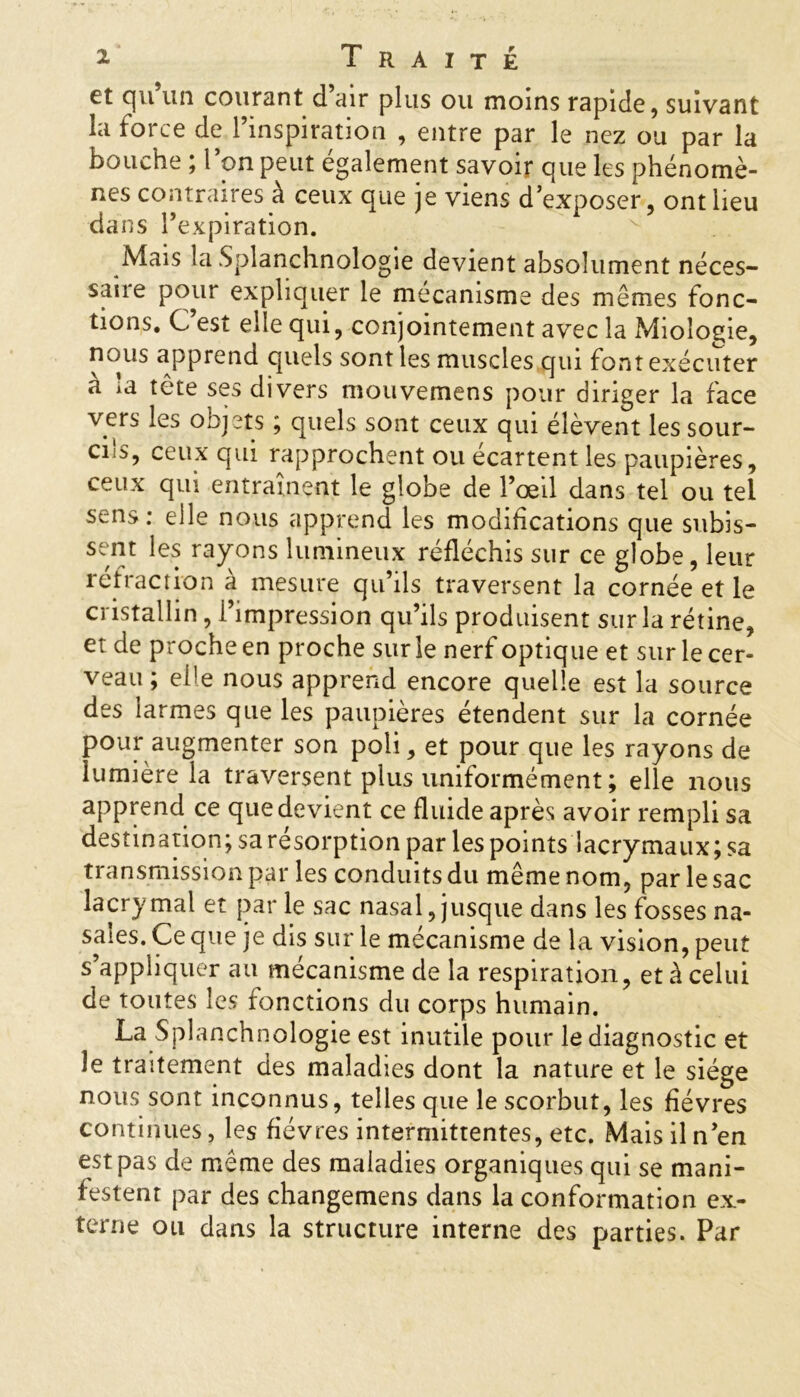 et cju un courant d air plus ou moins rapide, suivant la force de l’inspiration , entre par le nez ou par la bouche ; l’on peut également savoir que les phénomè- nes contraires à ceux que je viens d’exposer, ont lieu dans l’expiration. Mais la Splanchnologie devient absolument néces- saue pour expliquer le mécanisme des mêmes fonc- tions. C’est elle qui, conjointement avec la Mioîogie, nous apprend quels sont les muscles qui font exécuter à la tête ses divers mouvemens pour diriger la face vers les objets ; quels sont ceux qui élèvent les sour- ci s, ceux qui rapprochent ou écartent les paupières, ceux qui entraînent le globe de l’œil dans tel ou tel sens: elle nous apprend les modifications que subis- sant rayons lumineux réfléchis sur ce globe , leur réfraction a mesure qu’ils traversent la cornée et le cristallin, l’impression qu’ils produisent sur la rétine, et de proche en proche sur le nerf optique et sur le cer- veau; eÜe nous apprend encore quelle est la source des larmes que les paupières étendent sur la cornée pour augmenter son poli, et pour que les rayons de lumière la traversent plus uniformément ; elle nous apprend ce que devient ce fluide après avoir rempli sa destination; sa résorption par les points lacrymaux; sa transmission par les conduits du même nom, par le sac lacrymal et par le sac nasal, jusque dans les fosses na- sales. Ce que je dis sur le mécanisme de la vision, peut s’appliquer au mécanisme de la respiration, et à celui de toutes les fonctions du corps humain. La Splanchnologie est inutile pour le diagnostic et le traitement des maladies dont la nature et le siège nous sont inconnus, telles que le scorbut, les fièvres continues, les fièvres intermittentes, etc. Mais il n’en est pas de même des maladies organiques qui se mani- festent par des changemens dans la conformation ex- terne ou dans la structure interne des parties. Par