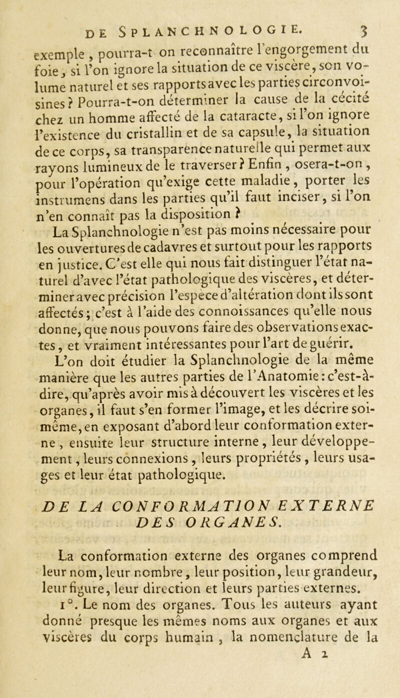 exemple , pourra-t on reconnaître l’engorgement du foie ^ si l’on ignore la situation de ce viscère, son vo- lume naturel et ses rapports avec les parties circonvoi- sines? Pourra-t-on déterminer la cause de la cécité chez un homme affecté de la cataracte, si l’on ignore l’existence du cristallin et de sa capsule, la situation de ce corps, sa transparence naturelle qui permet aux rayons lumineux de le traverser ? Enfin , osera-t-on , pour l’opération qu’exige cette maladie, porter les instrumens dans les parties qu’il faut inciser, si 1 on n’en connaît pas la disposition i La Splanchnologie n’est pas moins nécessaire pour les ouvertures de cadavres et surtout pour les rapports en justice. C’est elle qui nous fait distinguer l’état na- turel d’avec l’état pathologique des viscères, et déter- miner avec précision l’espece d’alteration dont îlssont affectés; c’est à l’aide des connoissances qu’elle nous donne, que nous pouvons faire des observations exac- tes, et vraiment intéressantes pour l’art de guérir. L’on doit étudier la Splanchnologie de la même manière que les autres parties de l’Anatomie : c’est-à- dire, qu’après avoir mis à découvert les viscères et les organes, il faut s’en former l’image, et les décrire soi- même, en exposant d’abord leur conformation exter- ne , ensuite leur structure interne, leur développe- ment , leurs connexions, leurs propriétés, leurs usa- ges et leur état pathologique. DE LA CONFO RMATION EXTERNE DES ORGANES. La conformation externe des organes comprend leur nom,leur nombre, leur position, leur grandeur, leur figure, leur direction et leurs parties externes. i°. Le nom des organes. Tous les auteurs ayant donné presque les mêmes noms aux organes et aux viscères du corps humain , la nomenclature de la