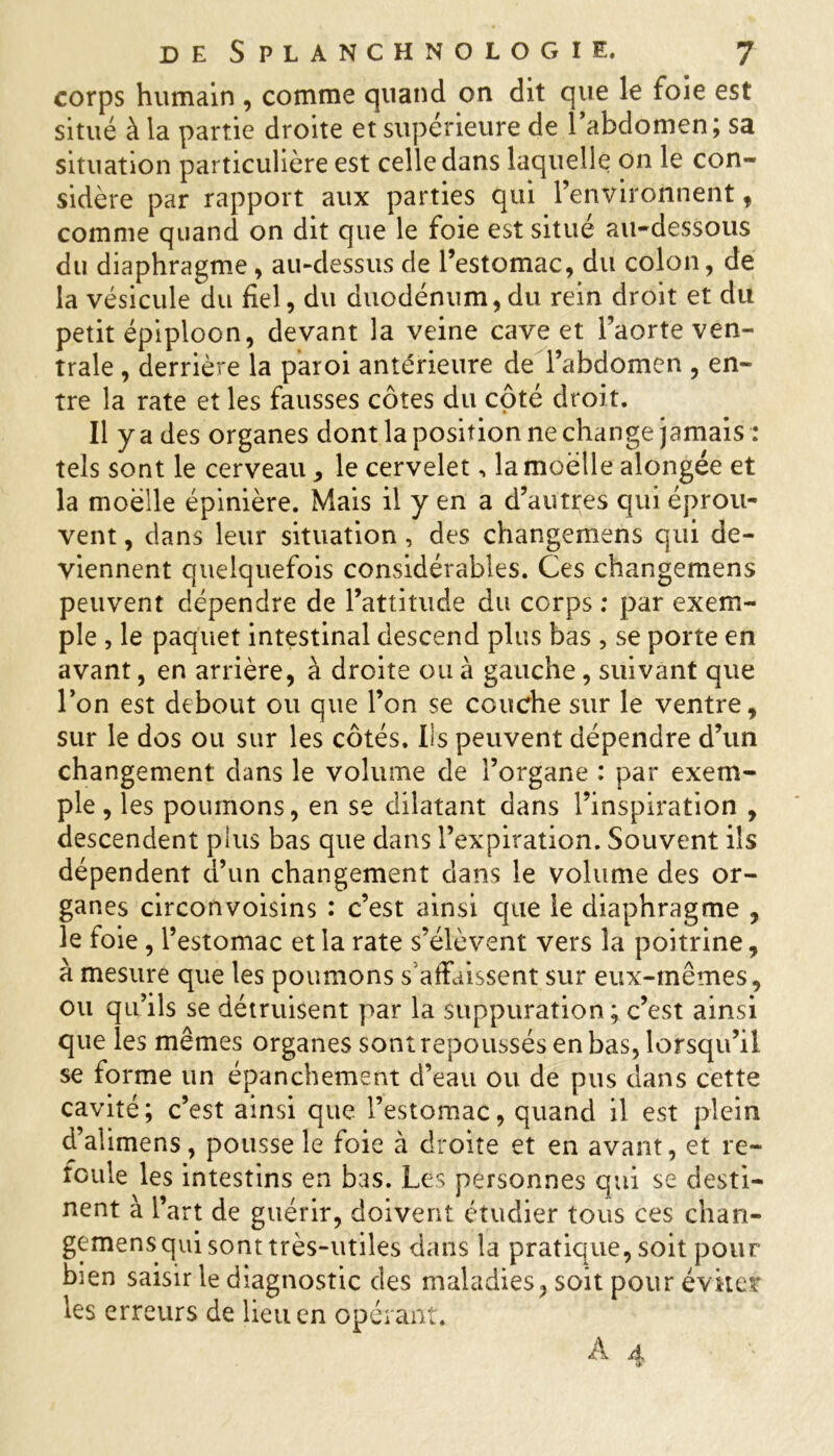 corps humain , comme quand on dit que le foie est situé à la partie droite et supérieure de 1 abdomen; sa situation particulière est celle dans laquelle on le con- sidère par rapport aux parties qui l’environnent f comme quand on dit que le foie est situe au-dessous du diaphragme, au-dessus de l’estomac, du colon, de la vésicule du fiel, du duodénum, du rein droit et du petit épiploon, devant la veine cave et l’aorte ven- trale , derrière la paroi antérieure de l’abdomen , en- tre la rate et les fausses côtes du côté droit. ii ya des organes dont la position ne change jamais : tels sont le cerveau, le cervelet, la moelle alongée et la moelle épinière. Mais il y en a d’autres qui éprou- vent , dans leur situation , des changemens qui de- viennent quelquefois considérables. Ces changemens peuvent dépendre de l’attitude du corps : par exem- ple , le paquet intestinal descend plus bas , se porte en avant, en arrière, à droite ou à gauche, suivant que l’on est debout ou que l’on se couche sur le ventre, sur le dos ou sur les côtés. Ils peuvent dépendre d’un changement dans le volume de l’organe : par exem- ple , les poumons, en se dilatant dans l’inspiration , descendent plus bas que dans l’expiration. Souvent ils dépendent d’un changement dans le volume des or- ganes circonvoisins : c’est ainsi que le diaphragme , le foie , l’estomac et la rate s’élèvent vers la poitrine, à mesure que les poumons s’affaissent sur eux-mêmes, ou qu’ils se détruisent par la suppuration; c’est ainsi que les mêmes organes sont repoussés en bas, lorsqu’il se forme un épanchement d’eau ou de pus dans cette cavité; c’est ainsi que l’estomac, quand il est plein d’alimens, pousse le foie à droite et en avant, et re- foule les intestins en bas. Les personnes qui se desti- nent à l’art de guérir, doivent étudier tous ces chan- gemensqui sont très-utiles dans la pratique, soit pour bien saisir le diagnostic des maladies, soit pour éviter les erreurs de lieu en opérant. À A r