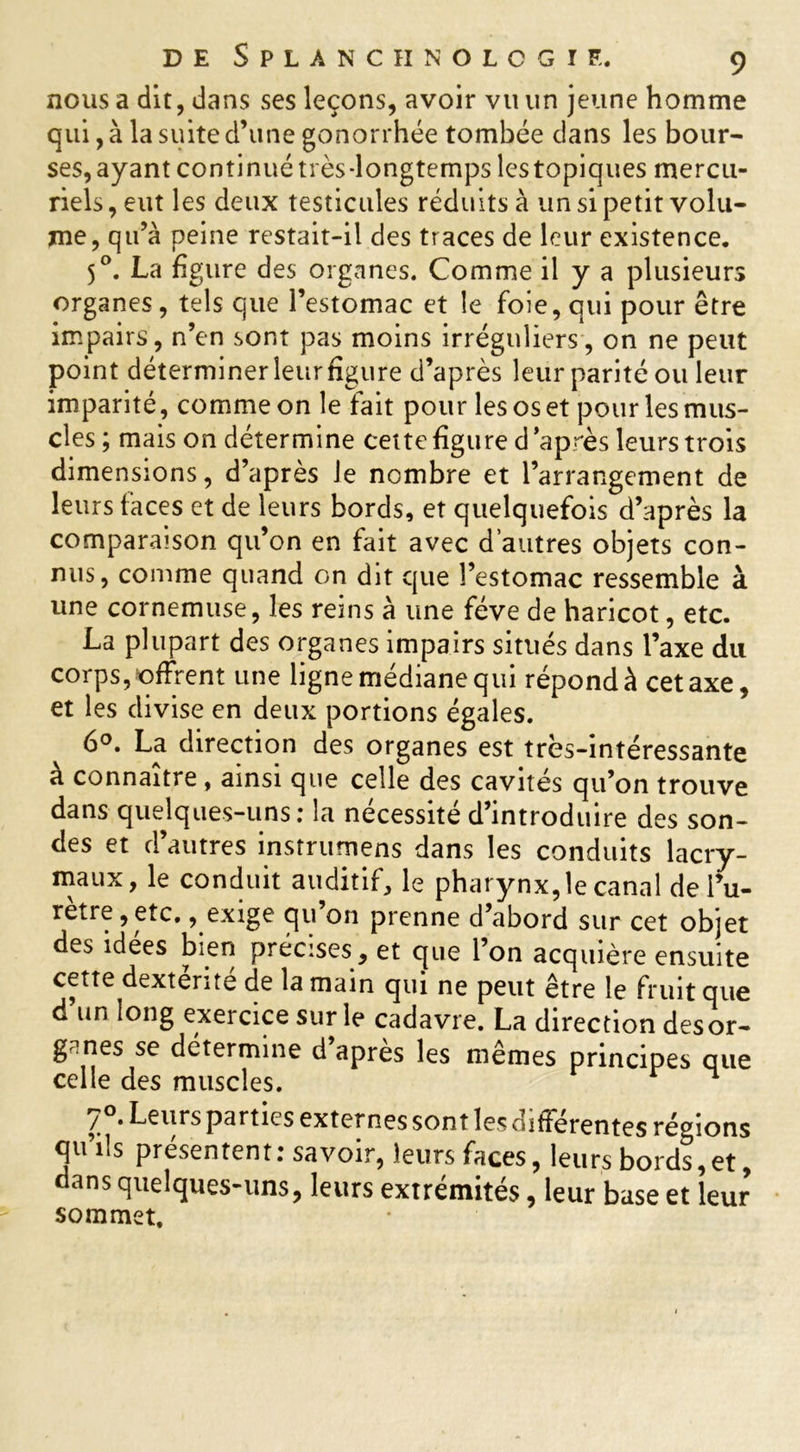 nous a dit, dans ses leçons, avoir vtum jeune homme qui, à la suite d’une gonorrhée tombée dans les bour- ses, ayant continué très-longtemps les topiques mercu- riels , eut les deux testicules réduits à un si petit volu- me, qu’à peine restait-il des traces de leur existence. 50. La figure des organes. Comme il y a plusieurs organes, tels que l’estomac et le foie, qui pour être impairs, n’en sont pas moins irréguliers, on ne peut point déterminerleurfigure d’après leur parité ou leur imparité, comme on le fait pour les os et pour les mus- cles ; mais on détermine cette figure d après leurs trois dimensions, d’après Je nombre et l’arrangement de leurs faces et de leurs bords, et quelquefois d’après la comparaison qu’on en fait avec d’autres objets con- nus, comme quand on dit que l’estomac ressemble à une cornemuse, les reins à une fève de haricot, etc. La plupart des organes impairs situés dans l’axe du corps, «offrent une ligne médiane qui répond à cet axe, et les divise en deux portions égales. 6°. La direction des organes est très-intéressante à connaître , ainsi que celle des cavités qu’on trouve dans quelques-uns: la nécessité d’introduire des son- des et d’autres instrumens dans les conduits lacry- maux, le conduit auditif, le pharynx, le canal de l’u- rètre, etc. , exige qu’on prenne d’abord sur cet objet des idées bien précises, et que l’on acquière ensuite cette dexterite de la main qui ne peut être le fruit que d’un long exercice sur le cadavre. La direction desor- g?nes se détermine d après les mêmes principes que celle des muscles. ^ • Leurs parties externes sont les differentes régions qu’ils présentent : savoir, leurs faces, leurs bords, et, dans quelques-uns, leurs extrémités, leur base et leur sommet.