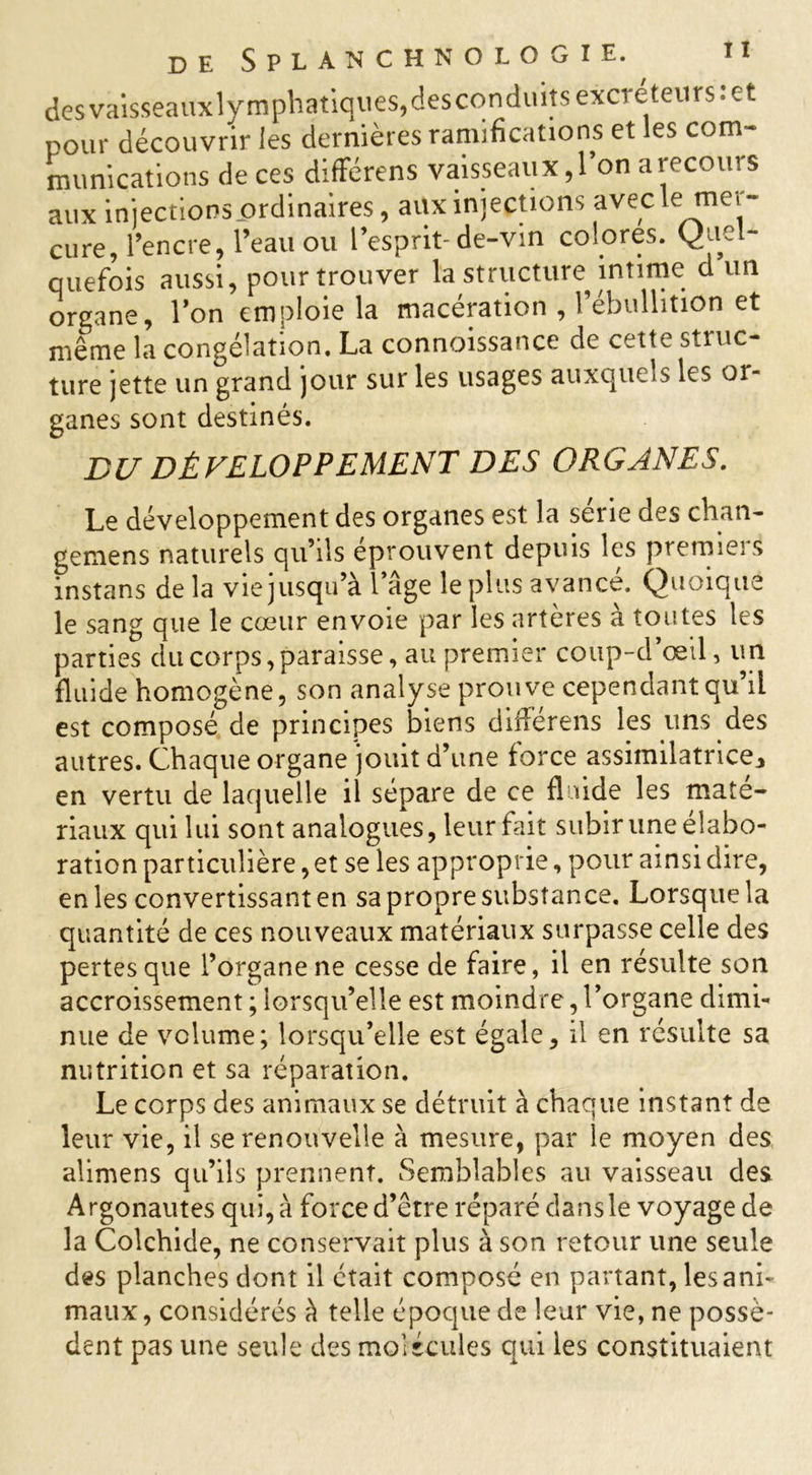 desvaisseauxlymphatiques,desconduits excréteurs:et pour découvrir les dernières ramifications et les com- munications de ces différens vaisseaux ,1 on a recoin s aux injections ordinaires, auxinjections aveck mer- cure, l’encre, l’eau ou l’esprit-de-vin colores. Quel- quefois aussi, pour trouver la structure intime d un organe, l’on emploie la macération , l’ébullition et même la congélation. La connoissance de cette struc- ture jette un grand jour sur les usages auxquels les or- ganes sont destinés. BU DÉVELOPPEMENT DES ORGANES. Le développement des organes est la sérié des chan- gemens naturels qu’ils éprouvent depuis les premiers instans de la vie jusqu’à l’âge le plus avancé. Quoique le sang que le cœur envoie par les artères à toutes les parties du corps, paraisse, au premier coup-d’œil, un fluide homogène, son analyse prouve cependant qu’il est composé de principes biens différens les uns des autres. Chaque organe jouit d’une force assimilatrice, en vertu de laquelle il sépare de ce fluide les maté- riaux qui lui sont analogues, leur fait subir une élabo- ration particulière, et se les approprie, pour ainsi dire, en les convertissant en sa propre substance. Lorsque la quantité de ce s nouveaux matériaux surpasse celle des pertes que l’organe ne cesse de faire, il en résulte son accroissement ; lorsqu’elle est moindre, l’organe dimi- nue de volume; lorsqu’elle est égale, il en résulte sa nutrition et sa réparation. Le corps des animaux se détruit à chaque instant de leur vie, il se renouvelle à mesure, par le moyen des alimens qu’ils prennent. Semblables au vaisseau des Argonautes qui, à force d’être réparé dans le voyage de la Colchide, ne conservait plus à son retour une seule des planches dont il était composé en partant, les ani- maux, considérés à telle époque de leur vie, ne possè- dent pas une seule des molécules qui les constituaient