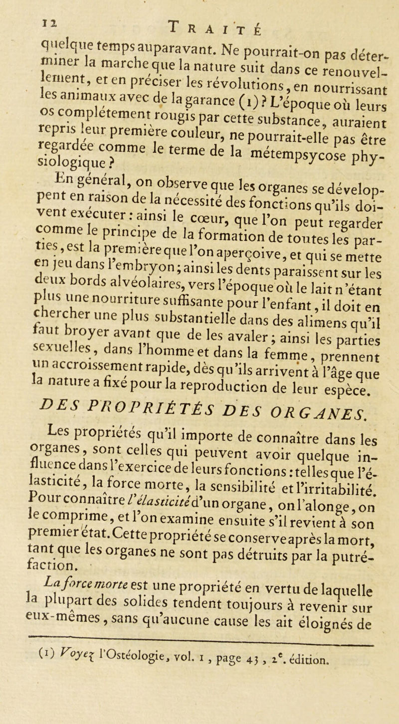 quelque temps auparavant. Ne pourrait-on pas déter- i.iner la marche que la nature suit dans ce renouvel- les'àdm Ct Cn Pre?T ’eS r^vollltions, en nourrissant les animaux avec de la garance ( i) ? L’époque oh leurs renr°?P etement rOUglS par cette substance, auraient épris! ieui première couleur, ne pourrait-elle pas être ™e de la phy- En general, on observe que les organes se dévelop- pe^ exeVut°n de.la.nfcessité des fonctions qu’ils doi- executer : ainsi le cœur, que l’on peut regarder ties*est la pnnc??e de formation de toutes le! par- en eu dans^’eTreqUe ° ?perÇoive’et qui se mette de, x ht?/ îmb7°n ; 31nS1 leS dents Paraissent sur les duix bords alvéolaires, vers l’époque où le lait n étant fhéSrchnern0Urr|tUre ^suffisante pour l’enfant, il doit en chercher une plus substantielle dans des alimens qu’il sex ,P11ecye7Varî,qUe de l6S avaler ; ainsi les parties xuelles, dans 1 homme et dans la femme, prennent un accroissement rapide, dès qu ’ils arrivent à l’âge que la nature a fixe pour la reproduction de leur espèce. des propriétés des organes. Les propriétés qu’il importe de connaître dans les oiganes, sont celles qui peuvent avoir quelque in- fluence dans 1 exercice de leurs fonctions .'telles que l’é- lasticite, la force morte, la sensibilité et l’irritabilité I our connaître T élasticité à’un organe, onl’alonge,on le comprime,^et 1 on examine ensuite s’il revient à son pi emier état. Cette propriété se conserveaprès la mort, factiST ^ °rganeS ne sont Pas détruits par la putré- La force morte est une propriété en vertu de laquelle Ja plupart des solides tendent toujours à revenir sur eux-memes, sans qu’aucune cause les ait éloignés de