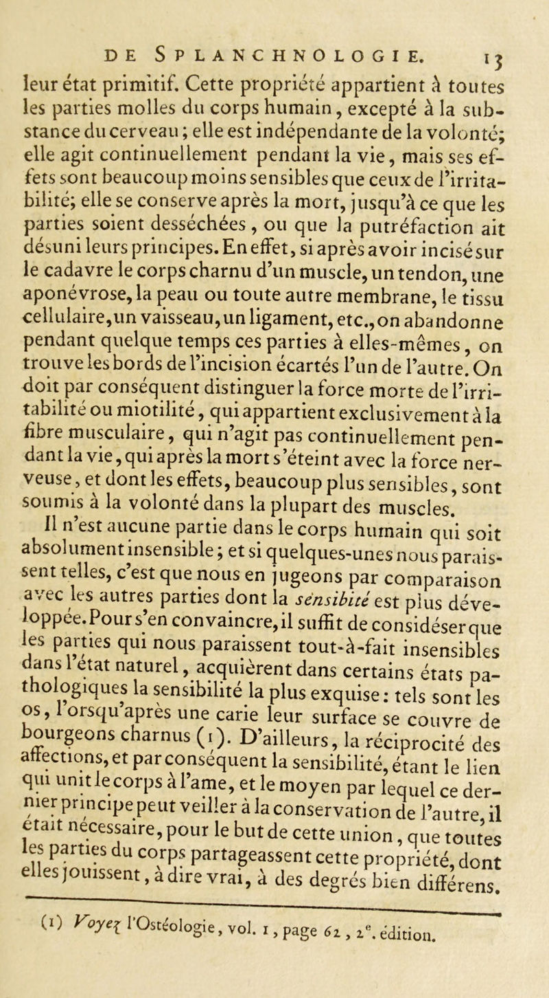 leur état primitif. Cette propriété appartient à toutes les parties molles du corps humain, excepté à la sub- stance du cerveau ; elle est indépendante de la volonté; elle agit continuellement pendant la vie, mais ses ef- fets sont beaucoup moins sensibles que ceux de l’irrita- bilité; elle se conserve après la mort, jusqu’à ce que les parties soient desséchées, ou que la putréfaction ait désuni leurs principes. En effet, si après avoir incisésur le cadavre le corps charnu d’un muscle, un tendon, une aponévrose, la peau ou toute autre membrane, le tissu cellulaire,un vaisseau,un ligament, etc.,on abandonne pendant quelque temps ces parties à elles-mêmes, on trouve les bords de l’incision écartés l’un de l’autre. On doit par conséquent distinguer la force morte de l’irri- tabilité ou miotilité, qui appartient exclusivement à la libre musculaire, qui n agit pas continuellement pen- dant la vie, qui après la mort s’éteint avec la force ner- veuse, et dont les effets, beaucoup plus sensibles, sont soumis à la volonté dans la plupart des muscles. 11 n’est aucune partie dans le corps humain qui soit absolument insensible ; et si quelques-unes nous parais- sent telles, c’est que nous en jugeons par comparaison avec les autres parties dont la sënsibué est plus déve- loppée. Pour s’en convaincre, il suffit de considéserque les parties qui nous paraissent tout-à-fait insensibles dans état naturel, acquièrent dans certains états pa- t ©logiques la sensibilité la plus exquise : tels sont les os, orsqu après une carie leur surface se couvre de bourgeons charnus (.). D’ailleurs, la réciprocité des affections, et parconséquent la sensibilité, étant le lien qui unit lecorps à l’ame, et le moyen par lequel ce der- nier principe peut veiller à la conservation de l’autre il était necessaire, pour le but de cette union, que toutes tes parties du corps partageassent cette propriété, dont elles jouissent, a dire vrai, à des degrés bien différens