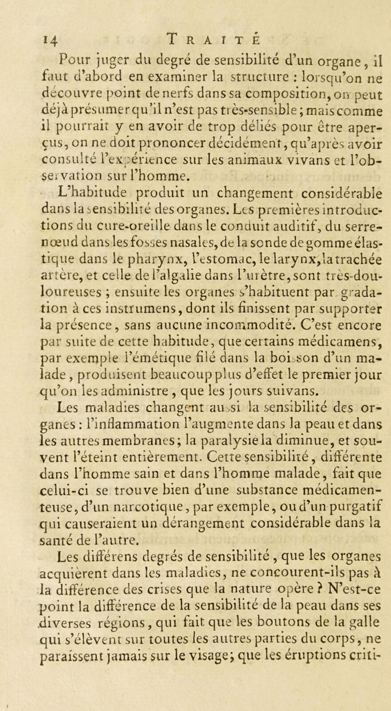 Pour juger du degré de sensibilité d’un organe, il faut d’abord en examiner la structure : lorsqu’on ne découvre point de nerfs dans sa composition, on peut déjà présumer qu’il n’est pas très-sensible; mais comme il pourrait y en avoir de trop déliés pour être aper- çus, on ne doit prononcer décidément, qu’après avoir consulté l’expérience sur les animaux vivans et l’ob- servation sur l’homme. L’habitude produit un changement considérable dans la sensibilité des organes. Les premières introduc- tions du cure-oreille dans le conduit auditif, du serre- nœud dans les fosses nasales, de la sonde de gomme élas- tique dans le pharynx, l’estomac, le larynx,latrachée artère, et celle del’algalie dans l’urètre,sont très-dou- loureuses ; ensuite les organes s’habituent par grada- tion à ces instïumens, dont ils finissent par supporter la présence, sans aucune incommodité. C’est encore par suite de cette habitude, que certains médicamens, par exemple l’émétique filé dans la boLson d’un ma- lade , produisent beaucoup plus d’effet le premier jour qu’on les administre , que les jours suivans. Les maladies changent au si la sensibilité des or- ganes : l’inflammation l’augmente dans la peau et dans les autres membranes; la paralysie la diminue, et sou- vent l’éteint entièrement. Cette sensibilité, différente dans l’homme sain et dans l’homme malade, fait que celui-ci se trouve bien d’une substance médicamen- teuse, d’un narcotique, par exemple, ou d’un purgatif qui causeraient un dérangement considérable dans la santé de l’autre. Les différens degrés de sensibilité , que les organes acquièrent dans les maladies, ne concourent-ils pas à la différence des crises que la nature opère ? N’est-ce point la différence de la sensibilité de la peau dans ses diverses régions, qui fait que les boutons de la galle qui s’élèvent sur toutes les autres parties du corps, ne paraissent jamais sur le visage; que les éruptions criti-