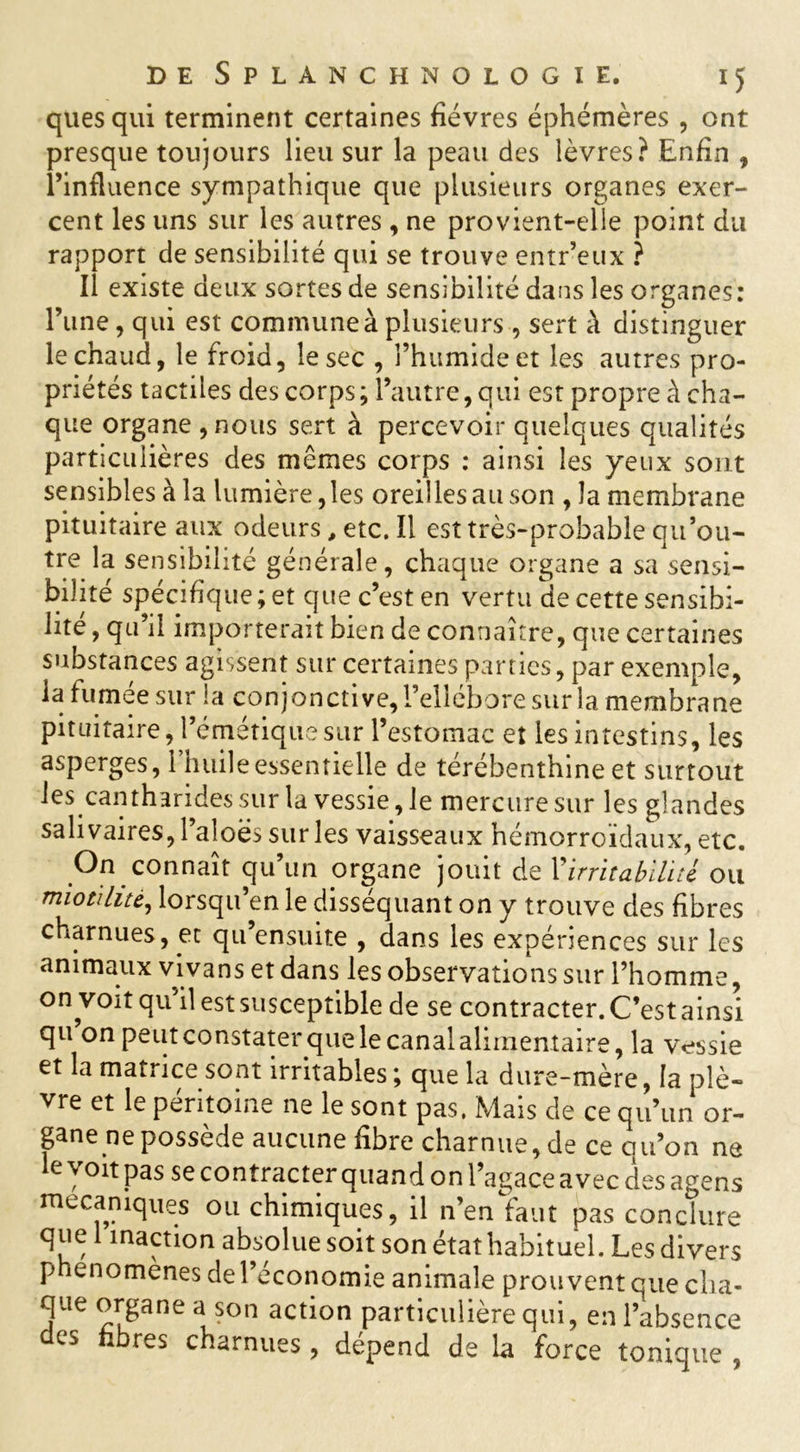 quesqui terminent certaines fièvres éphémères , ont presque toujours lieu sur la peau des lèvres? Enfin , l’influence sympathique que plusieurs organes exer- cent les uns sur les autres, ne provient-elle point du rapport de sensibilité qui se trouve entr’eux ? Il existe deux sortes de sensibilité dans les organes: l’une, qui est commune à plusieurs , sert à distinguer le chaud, le froid, le sec , l’humide et les autres pro- priétés tactiles des corps ; l’autre, qui est propre à cha- que organe ,nous sert à percevoir quelques qualités particulières des memes corps : ainsi les yeux sont sensibles à la lumière, les oreilles au son , la membrane pituitaire aux odeurs, etc. Il est très-probable qu’ou- tre la sensibilité générale, chaque organe a sa sensi- bilité spécifique ; et que c’est en vertu de cette sensibi- lité , qu’il importerait bien de connaître, que certaines substances agissent sur certaines parties, par exemple, la fumée sur la conjonctive, l’ellébore sur la membrane pituitaire, l’émétique sur l’estomac et les intestins, les asperges, l’huile essentielle de térébenthine et surtout les cantharides sur la vessie, le mercure sur les glandes salivaires, l’aloës sur les vaisseaux hémorroïdaux, etc. On connaît qu un organe jouit de Y irritabilité ou miotihtè, lorsqu’en le disséquant on y trouve des fibres charnues, et qu ensuite , dans les expériences sur les animaux vivans et dans les observations sur l’homme, on voit qu’il est susceptible de se contracter. C’est ainsi qu on peut constater que le canal alimentaire, la vessie et la matrice sont irritables ; que la dure-mère, la plè- vre et le péritoine ne le sont pas. Mais de ce qu’un or- gane ne possède aucune fibre charnue, de ce qu’on ne le voit pas se contracter quand on l’agace avec des agens mécaniques ou chimiques, il n’en faut pas conclure que 1 inaction absolue soit son état habituel. Les divers pnenomenes de l’économie animale prouvent que cha- que organe a son action particulière qui, en l’absence des libres charnues, dépend de la force tonique ,