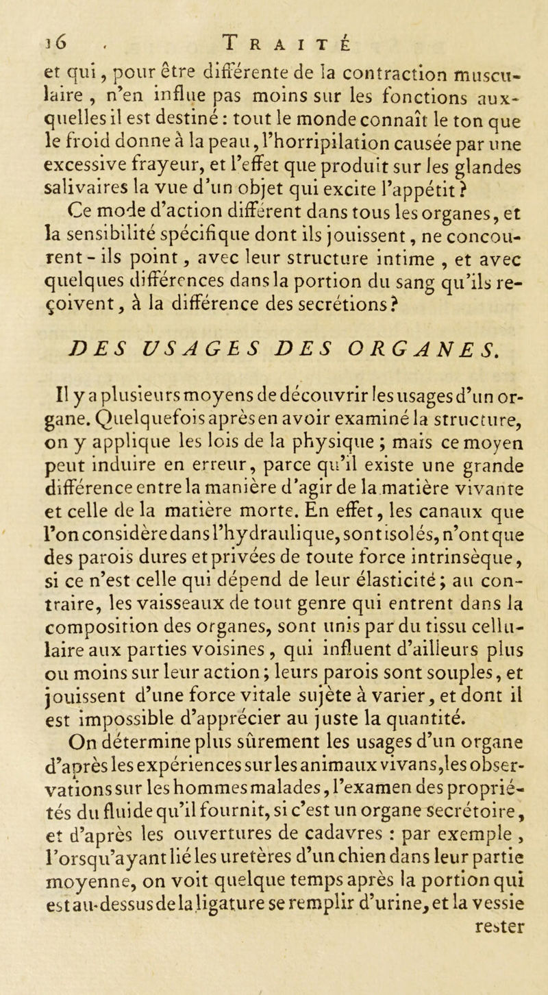 et qui, pour être différente de la contraction muscu- laire , n’en influe pas moins sur les fonctions aux- quelles il est destiné : tout le monde connaît le ton que le froid donne à la peau, l’horripilation causée par une excessive frayeur, et l’effet que produit sur les glandes salivaires la vue d’un objet qui excite l’appétit ? Ce mode d’action différent dans tous les organes, et la sensibilité spécifique dont ils jouissent, ne concou- rent-ils point, avec leur structure intime , et avec quelques différences dans la portion du sang qu’ils re- çoivent, à la différence des secrétions? DES USAGES DES ORGANES. Il y a plusieurs moyens de découvrir les usages d’un or- gane. Quelquefois après en avoir examiné la structure, on y applique les lois de la physique ; mais ce moyen peut induire en erreur, parce qu’il existe une grande différence entre la manière d’agir de la matière vivante et celle de la matière morte. En effet, les canaux que l’on considère dans l’hydraulique, sont isolés, n’ont que des parois dures et privées de toute force intrinsèque, si ce n’est celle qui dépend de leur élasticité; au con- traire, les vaisseaux de tout genre qui entrent dans la composition des organes, sont unis par du tissu cellu- laire aux parties voisines , qui influent d’ailleurs plus ou moins sur leur action ; leurs parois sont souples, et jouissent d’une force vitale sujète à varier, et dont il est impossible d’apprécier au juste la quantité. On détermine plus sûrement les usages d’un organe d’après les expériences sur les animaux vivans,les obser- vations sur les hommes malades, l’examen des proprié- tés du flui de qu’il fournit, si c’est un organe secrétoire, et d’après les ouvertures de cadavres : par exemple , Forsqu’ayant lié les uretères d’un chien dans leur partie moyenne, on voit quelque temps après la portion qui est au-dessus de la ligature se remplir d’urine, et la vessie rester