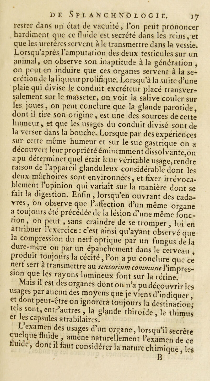 rester dans un état de vacuité, l’on peut prononcer hardiment que ce fluide est secrété dans les reins, et que les uretères servent à le transmettre dans la vessie. Lorsqu’après l’amputation des deux testicules sur un animal, on observe son inaptitude à la génération , on peut en induire que ces organes servent à la se- crétion de la liqueur prolifique. Lorsqu’à la suite d’une plaie qui divise le conduit excréteur placé transver- salement sur le maSseter, on voit la salive couler sur les joues, on peut conclure que la glande parotide, dont il tire son origine, est une des sources de cette humeur, et que les usages du conduit divisé sont de la verser dans la bouche. Lorsque par des expériences sur cette meme humeur et sur le suc gastrique on a découvert leur proprié te éminemment dissol vante,on apu déterminer quel était leur véritable usage, rendre raison de l’appareil glanduleux considérable dont les deux mâchoires sont environnées, et fixer irrévoca- blement l’opinion qui variait sur la manière dont se fait la digestion. Enfin , lorsqu’en ouvrant des cada- vres , on observe que l’affection d’un même organe a toujours été précédée de la lésion d’une même fonc- tion, on peut, sans craindre de se tromper, lui en attribuer l’exercice : c’est ainsi qu’ayant observé oue la compression du nerf optique par un fungus de' la dure-mère ou par un épanchement dans le cerveau produit toujours la cécité, l’on a pu conclure que ce nert sert a transmettre au sensoriumcommunel’impres- sion que !es rayons lumineux font sur la rétine! Mais il est des organes dont on n’a pu découvrir les usages par aucun des moyens que je viens d’indiquer et dont peut-être on ignorera toujours la destination; tels sont, entr autres, la glande thiroïde , le thimus L’examen des usages d’un organe, lorsqu’il secrète quelque fltude amène naturellement l’examen de ce uidc, dont il faut considérer la nature chimique, les B