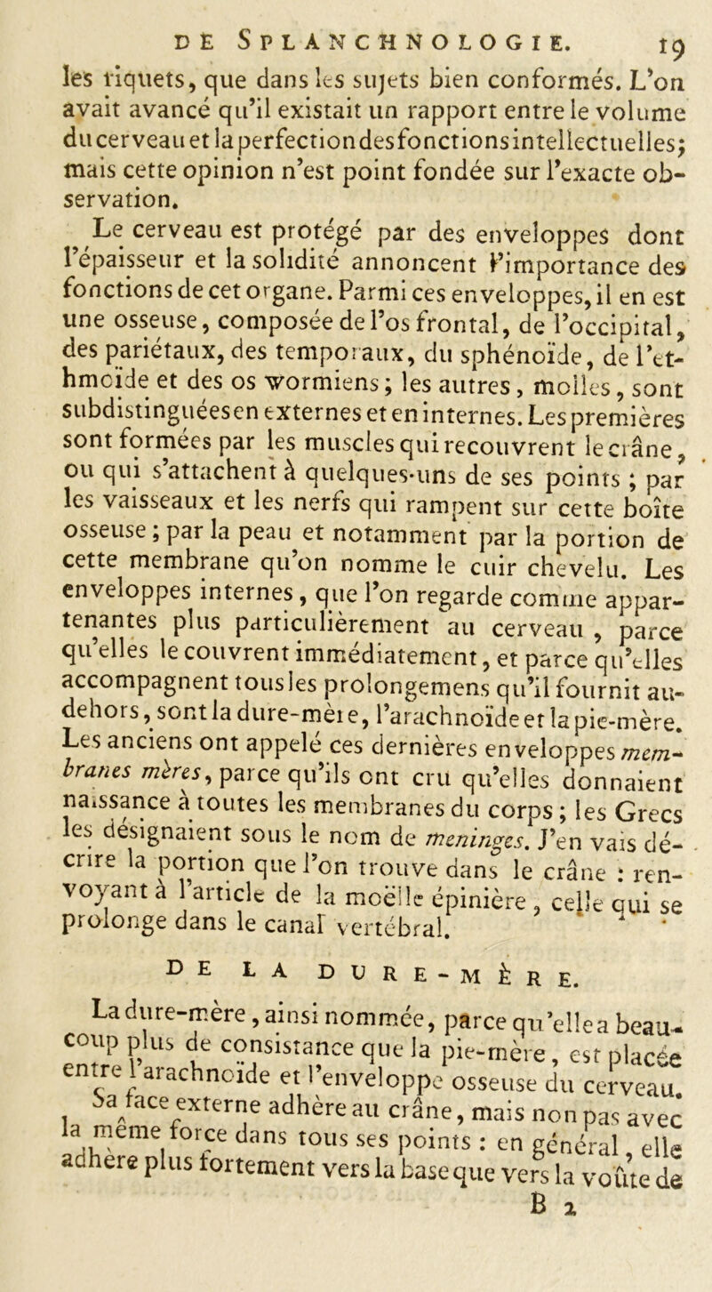 les îiquets, que dans les sujets bien conformés. L’on avait avancé qu’il existait un rapport entre le volume du cerveau et la perfection desfonctions intellectuelles ; mais cette opinion n’est point fondée sur l’exacte ob- servation. Le cerveau est protégé par des enveloppes dont 1 épaisseur et la solidité annoncent ^importance des fonctions de cet organe. Parmi ces enveloppes, il en est une osseuse, composée de l’os frontal, de l’occipital, des pariétaux, des temporaux, du sphénoïde, de Tet- hmcïde et des os wormiens ; les autres , molles, sont subdistinguéesen externes et en internes. Les premières sont formées par les muscles qui recouvrent le ci âne ou qui s attachent à quelques-uns de ses points ; par les vaisseaux et les nerrs qui rampent sur cette boîte osseuse , par la peau et notamment par la portion de cette membrane qu on nomme le cuir chevelu. Les enveloppes internes , que 1 on regarde comme appar- tenantes plus particulièrement au cerveau , parce qu’elles le couvrent immédiatement, et parce qu’elles accompagnent tous les prolongemens qu’il fournit au- dehors, sont la dure-mèt e, l’arachnoïde et la pie-mère. Les anciens ont appelé ces dernières enveloppes mcm~ brunes miresy parce qu’ils ont cru qu’elles donnaient naissance à toutes les membranes du corps ; les Grecs les désignaient sous le nom de méninges. J’en vais dé- crire la portion que l’on trouve dans le crâne : ren- voyant à l’article de la moelle épinière , celle qui se prolonge dans le canal vertébral. * * de la dore -mère. Ladure-mere, ainsi nommée, parce qu’ellea beau, coup plus de consistance que la pie-mère, est placée entre 1 arachnoïde et l’enveloppe osseuse du cerveau. , a„ ace externe adhère au crâne, mais non pas avec a meme force dans tous ses points : en général elle ad ere plus fortement vers la baseque vers la voûte de B %