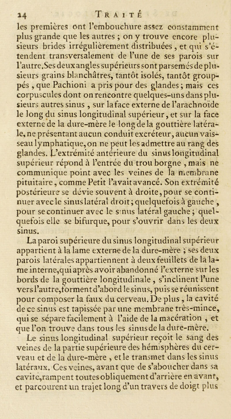 les premières ont l’embouchure assez constamment plus grande que les autres ; on y trouve encore plu- sieurs brides irrégulièrement distribuées , et qui s’é- tendent transversalement de l’une de ses parois sur Pautre.Ses deuxangles supérieurs sont parsemés de plu» sieurs grains blanchâtres, tantôt isolés, tantôt group- pés , que Pachioni a pris pour des glandes ; mais ces corpuscules dont on rencontre quelques-uns dans plu- sieurs autres sinus , sur la face externe de l’arachnoïde le long du sinus longitudinal supérieur, et sur la face externe de la dure-mère le long de la gouttière latéra- le, ne présentant aucun conduit excréteur, aucun vais- seau ly mphatique, on ne peut les admettre au rang des glandes. L’extrémité antérieure du sinus longitudinal supérieur répond à l’entrée du trou borgne , mais ne communique point avec les veines de la membrane pituitaire, comme Petit l’avait avancé. Son extrémité postérieure se dévie souvent à droite,pour se conti- nuer avec le sinus latéral droit; quelquefois à gauche , pour se continuer avec le sinus latéral gauche ; quel- quefois elle se bifurque, pour s’ouvrir dans les deux sinus. La paroi supérieure du sinus longitudinal supérieur appartient à la lame externe de la dure-mère ; ses deux parois latérales appartiennent à deux feuillets de la la- me interne,qui après avoir abandonné l’externe sur les bords de la gouttière longitudinale , s’inclinent l’une vers l’autre,forment d’abord le sinus, puis se réunissent pour composer la faux du cerveau. De plus , la cavité de ce sinus est tapissée par une membrane très-mince, qui se sépare facilement à l’aide de la macération , et que l’on trouve dans tous les sinus de la dure-mère. Le sinus longitudinal supérieur reçoit le sang des veines de la partie supérieure des hémisphères du cer- veau et de la dure-mère , et le transmet dans les sinus latéraux. Ces veines, avant que de s’aboucher dans sa caviîe,rampent toutes obliquement d’arrière en avant, et parcourent un trajet long d’un travers de doigt plus
