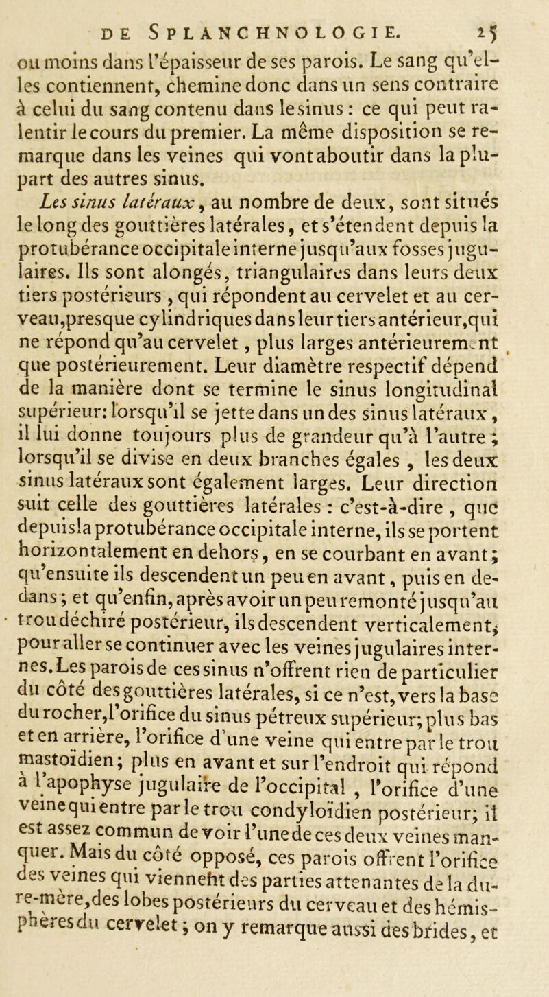 ou moins dans l’épaisseur de ses parois. Le sang qu’el- les contiennent, chemine donc dans un sens contraire à celui du sang contenu dans le sinus : ce qui peut ra- lentir le cours du premier. La même disposition se re- marque dans les veines qui vont aboutir dans la plu- part des autres sinus. Les sinus latéraux, au nombre de deux, sont situés le long des gouttières latérales, et s’étendent depuis la protubérance occipitale interne jusqu’aux fosses jugu- laires. Ils sont alongés, triangulaires dans leurs deux tiers postérieurs, qui répondent au cervelet et au cer- veau,presque cylindriques dans leur tiers antérieur,qui ne répond qu’au cervelet, plus larges antérieurement que postérieurement. Leur diamètre respectif dépend de la manière dont se termine le sinus longitudinal supérieur: lorsqu’il se jette dans un des sinus latéraux, il lui donne toujours plus de grandeur qu’à l’autre ; lorsqu’il se divise en deux branches égales , les deux sinus latéraux sont également larges. Leur direction suit celle des gouttières latérales : c’est-à-dire , que depuisla protubérance occipitale interne, ils se portent horizontalement en dehors, en se courbant en avant ; qu’ensuite ils descendent un peu en avant, puis en de- aans; et qu’enfin, après avoir un peu remonté jusqu’au trou déchiré postérieur, ils descendent verticalement* pour aller se continuer avec les veines jugulaires inter- nes. Les parois de ces sinus n’offrent rien de particulier du cote des gouttières latérales, si ce n’est, vers la base du rocher,1 orifice du sinus pétreux supérieur; plus bas et en airiere, 1 orifice d une veine qui entre par le trou mastoïdien, plus en avant et sur l’endroit qui répond à Tapophyse jugulaife de l’occipital , l’orifice d’une veinequientre parle trou condyîoïdien postérieur; il esi assez commun de voir l’unede ces deux veines man- quer. Mais du côté opposé, ces parois offrent l’orifice des veines qui vienneht des parties attenantes de la du- re-mere,des lobes postérieurs du cerveau et des hémis- pL es du cervelet ; on y remarque aussi des brides, et