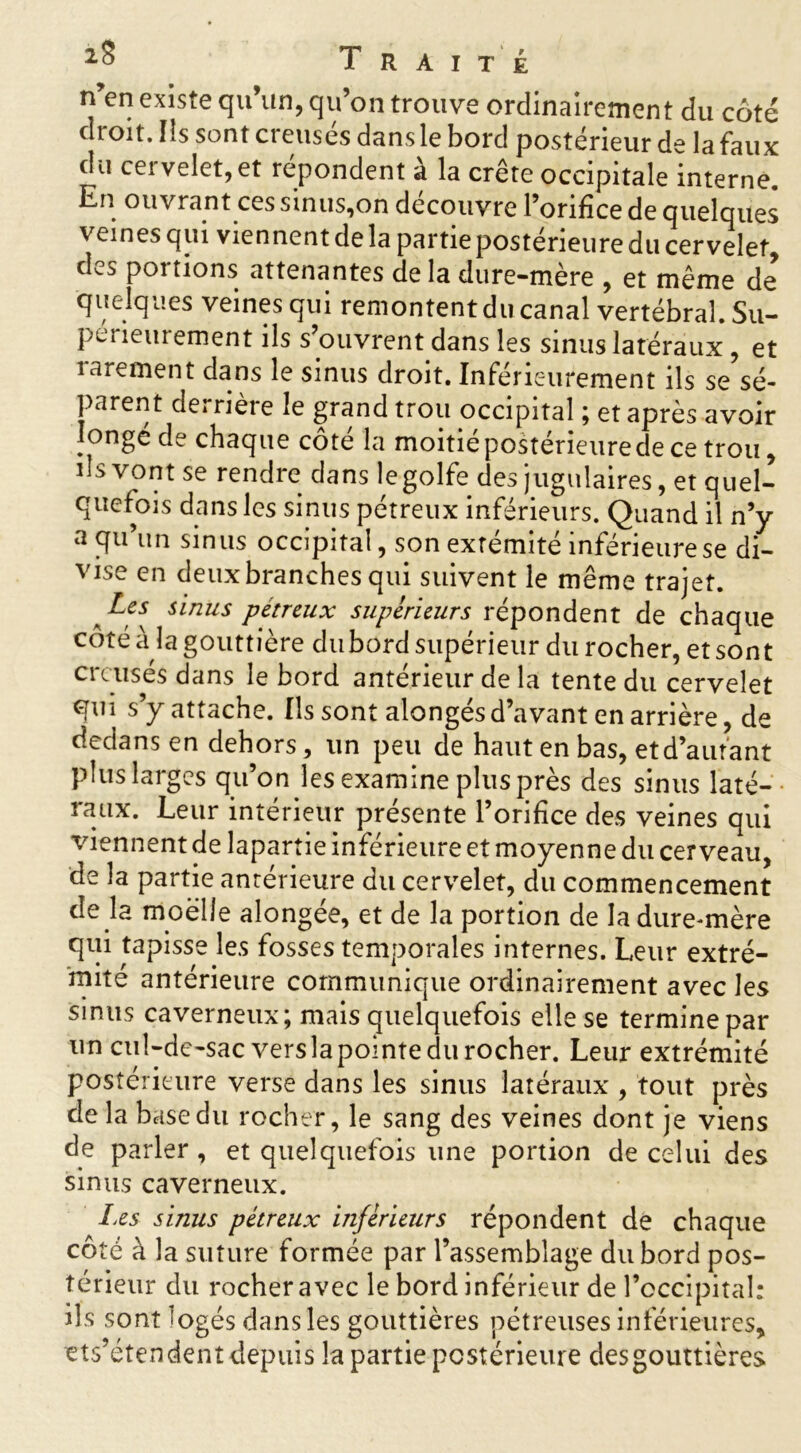 n’en existe qu’un, qu’on trouve ordinairement du côté droit. ïîs sont creusés dans le bord postérieur de la faux du cervelet, et répondent à la crête occipitale interne. Cn ouvrant ces sinus,on découvre l’orifice de quelques veines qui viennent de la partie postérieure du cervelet des portions attenantes de la dure-mère , et même de quelques veines qui remontent du canal vertébral. Su- périeurement ils s’ouvrent dans les sinus latéraux, et rarement dans le sinus droit. Inférieurement ils se sé- parent derrière le grand trou occipital ; et après avoir longé de chaque côté la moitié postérieure de ce trou, iis vont se rendre dans legolfe des jugulaires, et quel- quefois dans les sinus pétreux inférieurs. Quand il n’y a qu’un sinus occipital, son exrémité inférieure se di- vise en deux branches qui suivent le même trajet. a sinus pétreux supérieurs répondent de chaque côté à îa gouttière du bord supérieur du rocher, et sont creusés dans le bord antérieur de la tente du cervelet qui s’y attache. Ils sont alongés d’avant en arrière, de dedans en dehors, un peu de haut en bas, et d’autant plus larges qu’on les examine plus près des sinus laté- raux. Leur intérieur présente l’orifice des veines qui viennent de lapartie inférieure et moyenne du cerveau, de la partie antérieure du cervelet, du commencement de la moelle alongée, et de la portion de la dure-mère qui tapisse les fosses temporales internes. Leur extré- mité antérieure communique ordinairement avec les sinus caverneux; mais quelquefois elle se termine par un cul-de-sac vers la pointe du rocher. Leur extrémité postérieure verse dans les sinus latéraux , tout près de la base du rocher, le sang des veines dont je viens de parler, et quelquefois une portion de celui des sinus caverneux. Les sinus pétreux inférieurs répondent de chaque côté à la suture formée par l’assemblage du bord pos- térieur du rocher avec le bord inférieur de l’occipital: ils sont logés dans les gouttières pétreuses inférieures, ets’étendent depuis la partie postérieure desgouttières