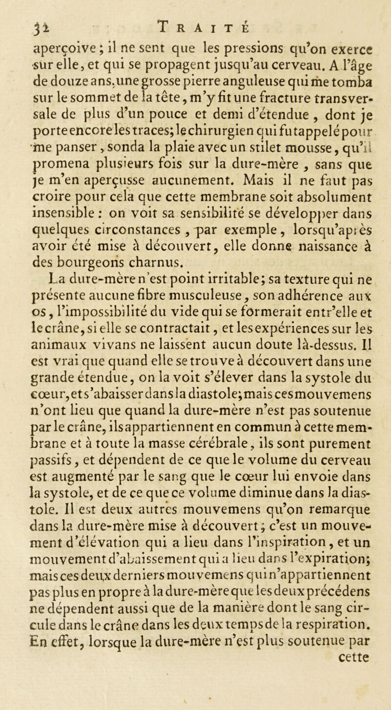 aperçoive ; il ne sent que les pressions qu’on exerce sur elle, et qui se propagent jusqu’au cerveau. A l’âge de douze ans.une grosse pierre anguleuse qui me tomba sur le sommet de la tête, m’y fit une fracture transver- sale de plus d’un pouce et demi d’étendue , dont je porte encore les traces; le chirurgien qui futappelé pour me panser, sonda la plaie avec un stiiet mousse, qu’il promena plusieurs fois sur la dure-mère , sans que je m’en aperçusse aucunement. Mais il ne faut pas croire pour cela que cette membrane soit absolument insensible : on voit sa sensibilité se développer dans quelques circonstances , par exemple, lorsqu’après avoir été mise à découvert, elle donne naissance à des bourgeons charnus. La dure-mère n’est point irritable; sa texture qui ne présente aucune fibre musculeuse , son adhérence aux os, l’impossibilité du vide qui se formerait entr’elle et lecrâne, si elle se contractait, et lesexpériences sur les animaux vivans ne laissent aucun doute là-dessus. Il est vrai que quand elle se trouve à découvert dans une grande étendue, on la voit s’élever dans la systole du cœur,et s’abaisser dans la diastole;maiscesmouvemens n’ont lieu que quand la dure-mère n’est pas soutenue par le crâne, ilsappartiennent en commun à cette mem- brane et à toute la masse cérébrale, ils sont purement passifs, et dépendent de ce que le volume du cerveau est augmenté par le sang que le cœur lui envoie dans la systole, et de ce que ce volume diminue dans la dias- tole. Il est deux autres mouvemens qu’on remarque dans la dure-mère mise à découvert; c’est un mouve- ment d’élévation qui a lieu dans l’inspiration , et un mouvement d’abaissement quia lieu dans l’expiration; mais ces deux derniers mouvemens quin’appartiennent pas plus en propre à la dure-mère que les deuxprécédens ne dépendent aussi que de la manière dont le sang cir- cule dans le crâne dans les deux temps de la respiration. En effet, lorsque la dure-mère n’est plus soutenue par cette