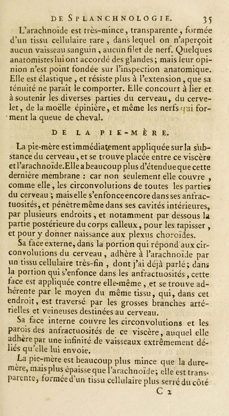 L’arachnoïde est très-mince, transparente, formée d’un tissu cellulaire rare , dans lequel on n’aperçoit aucun vaisseau sanguin , aucun filet de nerf. Quelques anatomistes lui ont accordé des glandes ; mais leur opi- nion n’est point fondée sur l’inspection anatomique. Elle est élastique , et résiste plus à l’extension , que sa ténuité ne paraît le comporter. Elle concourt à lier et à soutenir les diverses parties du cerveau, du cerve- let, de la moelle épinière, et même les nerfs qui for- ' ment la queue de cheval. DE LA PIE-MÈRE. La pie-mère est immédiatement appliquée sur la sub- stance du cerveau, et se trouve placée entre ce viscère et l’arachnoïde.Elle a beaucoup plus d’étendue que cette dernière membrane : car non seulement elle couvre , comme elle, les circonvolutions de toutes les parties du cerveau ; mais elle s’enfonce encore dans ses anfrac- tuosités,,et pénètre même dans ses cavités intérieures, par plusieurs endroits, et notamment par dessous la partie postérieure du corps calleux, pour les tapisser , et pour y donner naissance aux plexus choroïdes. Sa face externe, dans la portion qui répond aux cir- convolutions du cerveau , adhère à l’arachnoïde par un tissu cellulaire très-fin , dont j’ai déjà parlé; dans la portion qui s’enfonce dans les anfractuosités , cette face est appliquée contre elle-même , et se trouve ad- hérente par le moyen du même tissu, qui, dans cet endroit, est traversé par les grosses branches arté- rielles et veineuses destinées au cerveau. Sa face interne couvre les circonvolutions et les parois des anfractuosités de ce viscère, auquel elle adhéré par une infinité de vaisseaux extrêmement dé- lies qu’elle lui envoie. La pie-mère est beaucoup plus mince que la dure- mere, mais plus épaisse que l’arachnoïde; elle est trans- patente, formée d un tissu cellulaire plus serré du côté