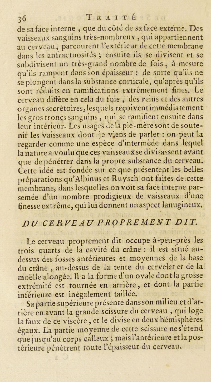 de sa face interne , que du côté de sa face externe. Des vaisseaux sanguins très-nombreux , qui appartiennent au cerveau, parcourent l’extérieur de cet'e membrane dans les anfractuosités ; ensuite ils se divisent et se subdivisent un très-grand nombre de fois , à mesure ou’ils rampent dans son épaisseur ; de sorte qu’ils ne se plongent dans la substance corticale, qu’a près qu’ils sont réduits en ramifications extrêmement fines. Le cerveau diffère en cela du foie , des reins et des autres organes secrétoires, lesquels reçoivent immédiatement les gros troncs sanguins , qui se ramifient ensuite dans leur intérieur. Les usages delà pie-mèresont de soute- nir les vaisseaux dont je viens de parler : on peut la regarder comme une espèce d’intermède dans lequel la nature a voulu que ces vaisseaux se divisassent avant que de pénétrer dans la propre substance du cerveau. Cette idée est fondée sur ce que présentent les belles préparations qu’Albinus et Ruysch ont faites de cette membrane, dans lesquelles on voit sa face interne par- semée d’un nombre prodigieux de vaisseaux d’une finesse extrême, qui lui donnent un aspect lanugineux. DU CERVEAU PROPREMENT DIT. Le cerveau proprement dit occupe à-peu-près les trois quarts de la cavité du crâne : il est situé au- dessus des fosses antérieures et moyennes de la base du crâne , au-dessus de la tente du cervelet et de la moelle alongée. Il a la forme d’un ovale dont la grosse extrémité est tournée en arrière, et dont la partie inférieure est inégalement taillée. Sa partie supérieure présente dans son milieu et d ar- rière en avant la grande scissure du cerveau , qui loge la faux de ce viscère , et le divise en deux hémisphères égaux. La partie moyenne de cette scissure ne s’étend que jusqu’au corps calleux ; mais l’antérieure et la pos- térieure pénètrent toute l’epaisseur du cerveau.