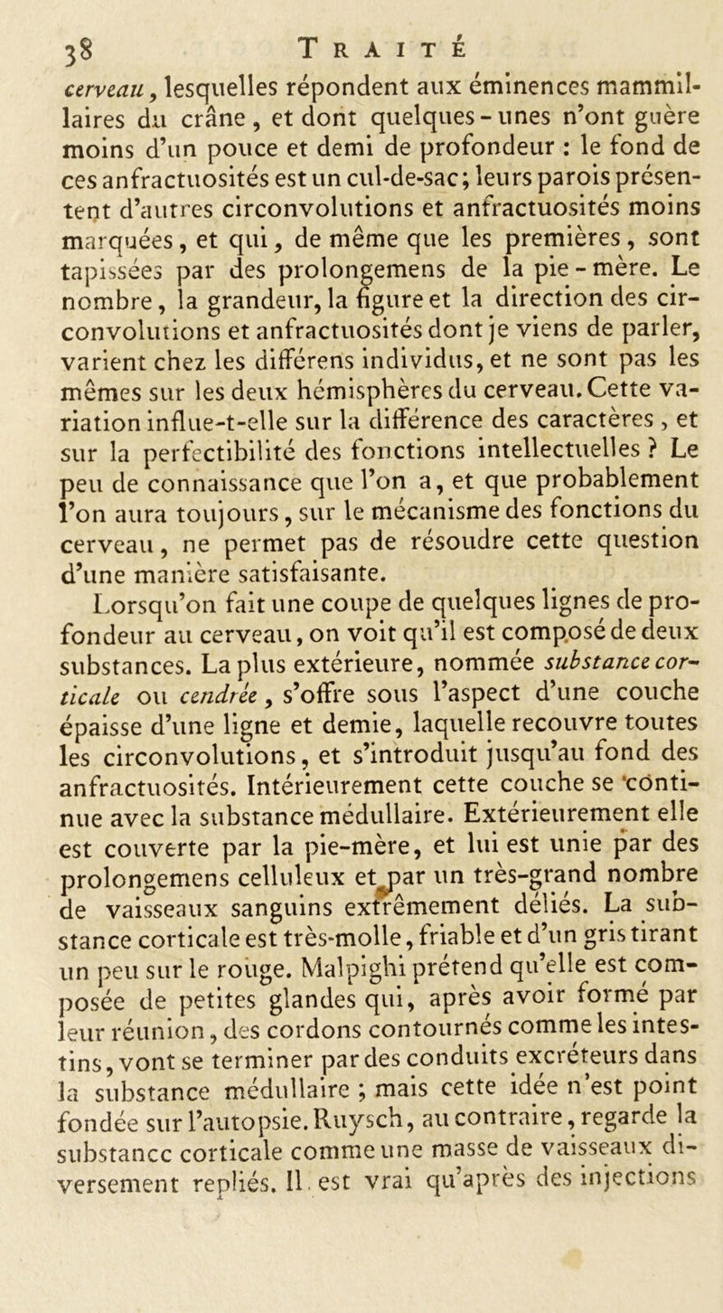 cerveau, lesquelles répondent aux éminences mammil- laires du crâne, et dont quelques-unes n’ont guère moins d’un pouce et demi de profondeur : le fond de ces anfractuosités est un cul-de-sac; leurs parois présen- tent d’autres circonvolutions et anfractuosités moins marquées, et qui, de même que les premières, sont tapissées par des prolongerons de la pie-mère. Le nombre, la grandeur, la figure et la direction des cir- convolutions et anfractuosités dont je viens de parler, varient chez les différens individus, et ne sont pas les mêmes sur les deux hémisphères du cerveau. Cette va- riation influe-t-elle sur la différence des caractères , et sur la perfectibilité des fonctions intellectuelles ? Le peu de connaissance que l’on a, et que probablement l’on aura toujours, sur le mécanisme des fonctions du cerveau, ne permet pas de résoudre cette question d’une manière satisfaisante. Lorsqu’on fait une coupe de quelques lignes de pro- fondeur au cerveau, on voit qu’il est composé de deux substances. La plus extérieure, nommée substance cor- ticale ou cendrée, s’offre sous l’aspect d’une couche épaisse d’une ligne et demie, laquelle recouvre toutes les circonvolutions, et s’introduit jusqu’au fond des anfractuosités. Intérieurement cette couche se ‘conti- nue avec la substance médullaire. Extérieurement elle est couverte par la pie-mère, et lui est unie par des prolongemens celluleux et par un très-grand nombre de vaisseaux sanguins extrêmement déliés. La sub- stance corticale est très-molle, friable et d’un gris tirant un peu sur le rouge. Malpighi prétend qu’elle est com- posée de petites glandes qui, après avoir formé par leur réunion, des cordons contournes comme les intes- tins , vont se terminer par des conduits excréteurs dans la substance médullaire ; mais cette idée n’est point fondée sur l’autopsie. Ruysch, au contraire, regarde la substance corticale comme une masse de vaisseaux di- versement repliés, il est vrai qu’a près des injections