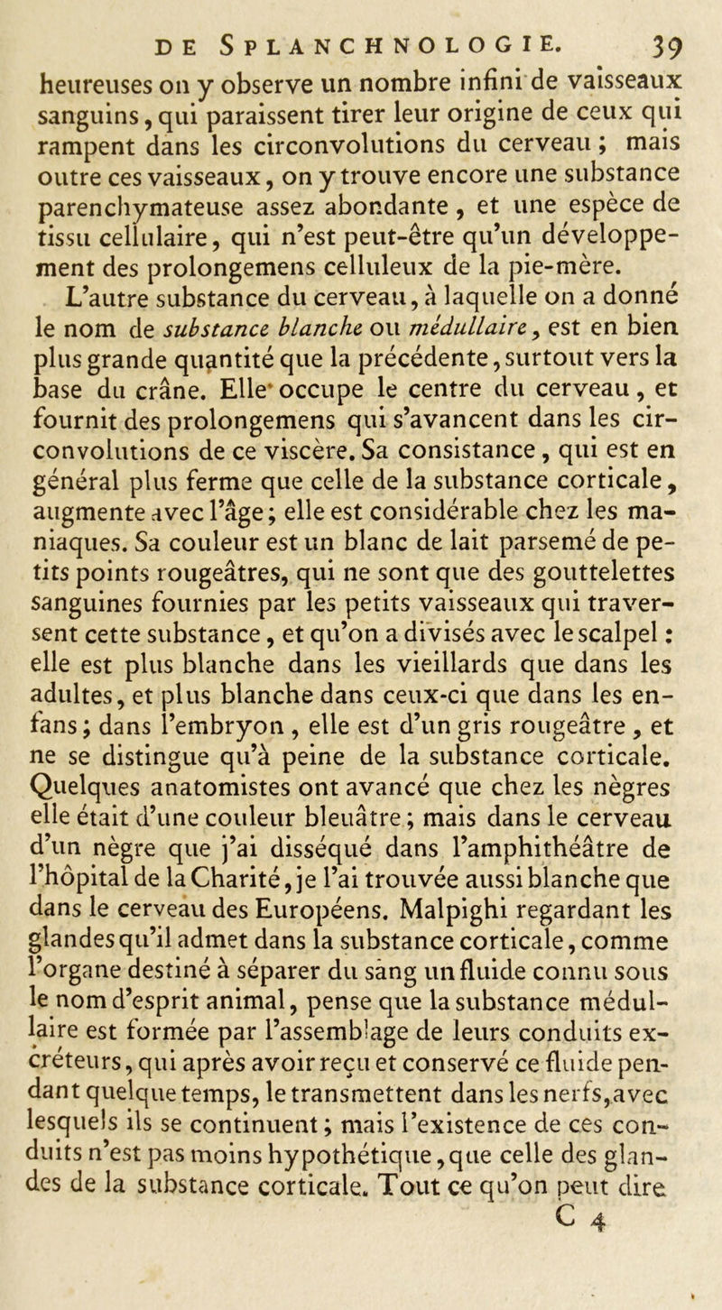 heureuses on y observe un nombre infini de vaisseaux sanguins, qui paraissent tirer leur origine de ceux qui rampent dans les circonvolutions du cerveau ; mais outre ces vaisseaux, on y trouve encore une substance parenchymateuse assez abondante, et une espèce de tissu cellulaire, qui n’est peut-être qu’un développe- ment des prolongemens celluleux de la pie-mère. L’autre substance du cerveau, à laquelle on a donné le nom de substance blanche ou médullaire, est en bien plus grande quantité que la précédente, surtout vers la base du crâne. Elle occupe le centre du cerveau, et fournit des prolongemens qui s’avancent dans les cir- convolutions de ce viscère. Sa consistance, qui est en général plus ferme que celle de la substance corticale, augmente avec l’âge ; elle est considérable chez les ma- niaques. Sa couleur est un blanc de lait parsemé de pe- tits points rougeâtres, qui ne sont que des gouttelettes sanguines fournies par les petits vaisseaux qui traver- sent cette substance, et qu’on a divisés avec le scalpel : elle est plus blanche dans les vieillards que dans les adultes, et plus blanche dans ceux-ci que dans les en- fans ; dans l’embryon , elle est d’un gris rougeâtre , et ne se distingue qu’à peine de la substance corticale. Quelques anatomistes ont avancé que chez les nègres elle était d’une couleur bleuâtre ; mais dans le cerveau d’un nègre que j’ai disséqué dans l’amphithéâtre de l’hôpital de la Charité, je l’ai trouvée aussi blanche que dans le cerveau des Européens. Malpighi regardant les glandes qu’il admet dans la substance corticale, comme l’organe destiné à séparer du sang un fluide connu sous le nom d’esprit animal, pense que la substance médul- laire est formée par l’assemblage de leurs conduits ex- créteurs , qui après avoir reçu et conservé ce fluide pen- dant quelque temps, le transmettent dans les nerfs,avec lesquels ils se continuent ; mais l’existence de ces con- duits n’est pas moins hypothétique, que celle des glan- des de la substance corticale. Tout cc qu’on peut dire