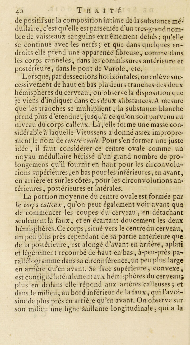 de positif sur la composition intime de la substance mé- dullaire, c’est qu’elle est parsemée d’un très-grand nom- bre de vaisseaux sanguins extrêmement déliés; qu’elle se continue avec les nerfs ; et que dans quelques en- droits elle prend une apparence fibreuse, comme dans les corps cannelés, dans les commissures antérieure et postérieure, dans le pont de Varole, etc. Lorsque, par des seci ions horizon taies, on enlève suc- cessivement de haut en bas plusieurs tranches des deux hémisphères du cerveau, en observe la disposition que je viens d’indiquer dans ces deux substances. A mesure que les tranches se multiplient, la substance blanche prend plus d’étendue, jusqu’à ce qu’on soit parvenu au niveau du corps calleux. Là, elle torme une masse con- sidérable à laquelle Vieussens a donné assez impropre- ment le nom de centre craie. Pour s’en former une juste idée , il faut considérer ce centre ovale comme un noyau médullaire hérissé d’un grand nombre de pro- longemens qu’il fournit en haut pour les circonvolu- tions supérieures, en bas pour les inférieures, en avant, en arrière et sur les côtés, pour les circonvolutions an- térieures, postérieures et latérales. La portion moyenne du centre ovale est formée par le corps calleux, qu’on peut également voir avant qu$ de commencer les coupes du cerveau, en détachant seulement la faux, et en écartant doucement les deux hémisphères. Ce corps, situé vers le centre du cerveau, un peu plus près cependant de sa partie antérieure que de la postérieure, est alongé d’avant en arrière, aplati et légèrement recourbé de haut en bas, à-peu-près pa- rallélogramme dans sa circonférence,un peu plus large en arrière qu’en avant. Sa face supérieure , convexe, est contiguë latéialement aux hémisphères du cerveau; plus en dedans elle répond aux artères calleuses ; et clans le milieu, au bord inférieur de la faux, qui l’avoi- sine de plus près en arrière qu’en avant. On observe sur son milieu une ligne Saillante longitudinale, qui a la
