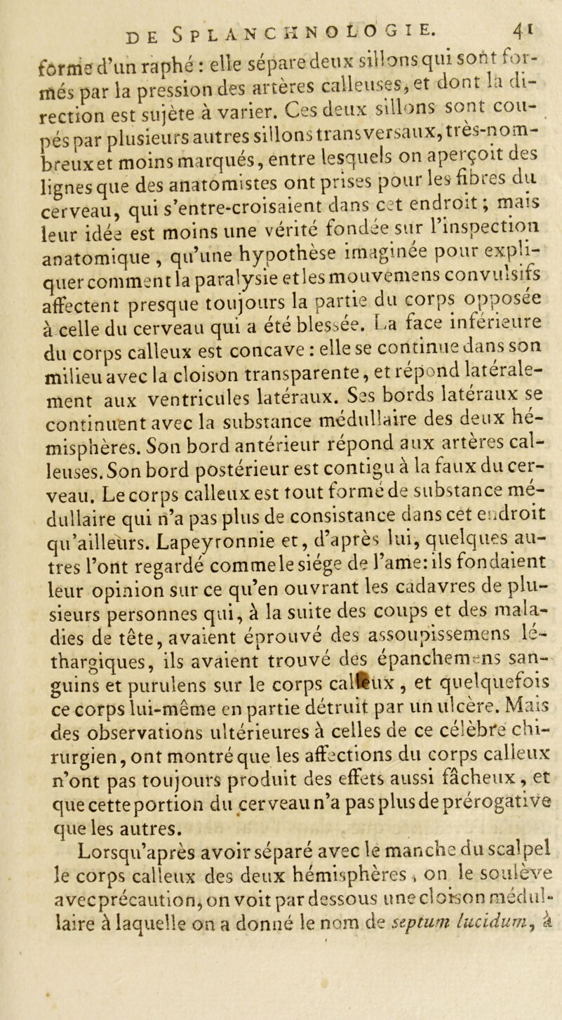 forme d’un raphé: elle sépare deux sillons qui sont for- més par la pression des artères calleuses, et dont *a di- rection est sujète à varier. Ces deux sillons sont cou- pés par plusieurs autres sillons transversaux, ti es-nom- breux et moins marqués, entre lesquels on aperçoit des lignes que des anatomistes ont prises pour les fibres du cerveau, qui s’entre-croisaient dans c:U endioit, mais leur idée est moins une vérité fondée sur l’inspection anatomique , qu’une hypothèse imaginée pour expli- quer comment la paralysie etlesmouvèmens convuiSifs affectent presque toujours la partie du coi ps opposée à celle du cerveau qui a été blessée. La face inférieure du corps calleux est concave : elle se continue dans son milieu avec la cloison transparente, et répond latérale- ment aux ventricules latéraux. Ses bords lateiaux se continuent avec la substance médullaire des deux hé- misphères. Son bord antérieur répond aux artères cal- leuses. Son bord postérieur est contigu à la faux du cer- veau. Le corps calleux est tout formé de substance mé- dullaire qui n’a p3S plus de consistance dans cet endroit qu’ailleurs. Lapeyronnie et, d’après lui, quelques au- tres l’ont regardé commele siège de l’ame: ils fondaient leur opinion sur ce qu’en ouvrant les cadavres de plu- sieurs personnes qui, à la suite des coups et des mala- dies de tête, avaient éprouve des assoupissemens lé- thargiques, ils avaient trouve des epanchemmis san- guins et purulens sur le corps calleux , et quelquefois ce corps lui-même en partie détruit par un ulcère. Mais des observations ultérieures à celles de ce célébré chi- rurgien, ont montré que les affections du corps calleux n’ont pas toujours produit des effets aussi fâcheux, et que cette portion du cerveau n’a pas plus de prérogative que les autres. Lorsqu’après avoir séparé avec le manche du scalpel le corps calleux des deux hémisphères > on le soulève avecprécaution,on voit par dessous une cloison médul- laire à laquelle ou a donné le nom de septum lucidum, a